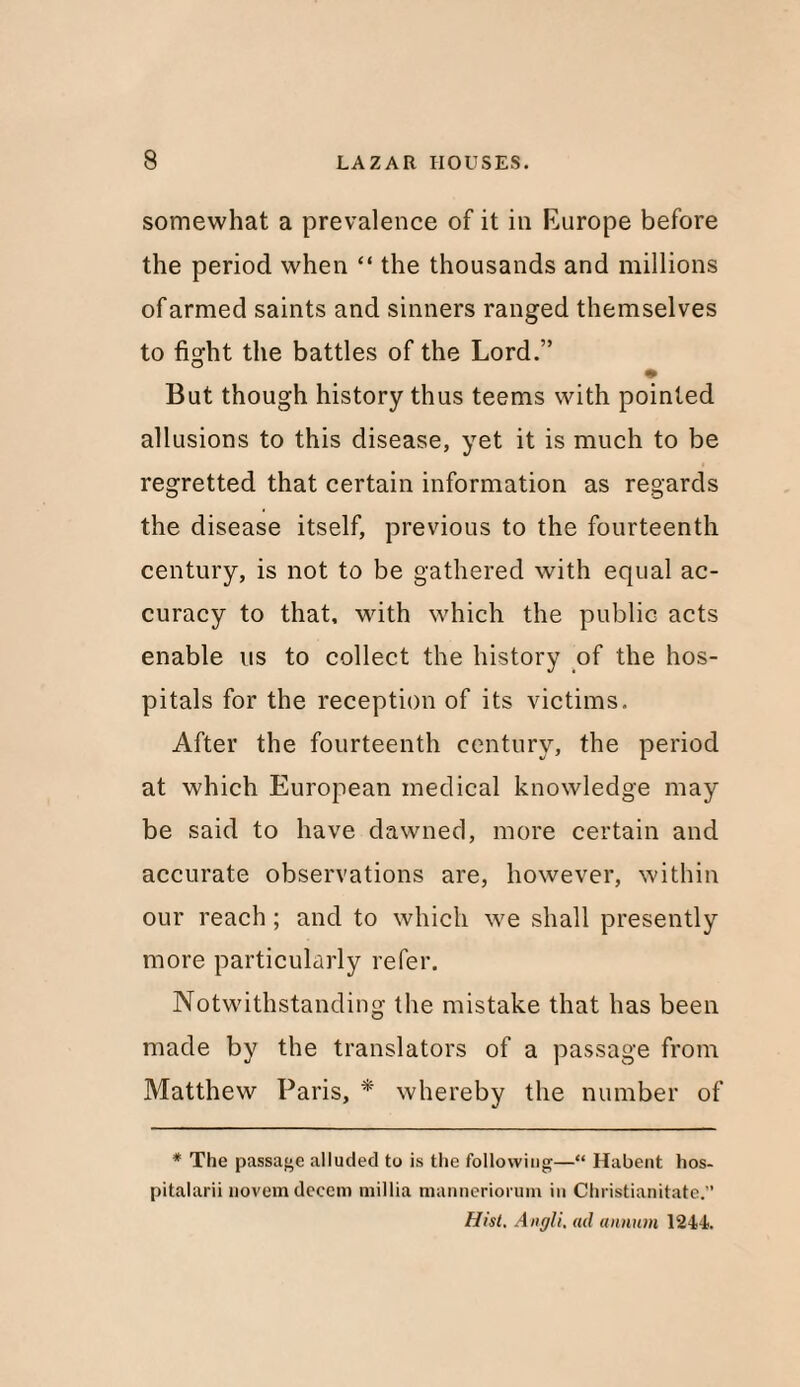 somewhat a prevalence of it in Europe before the period when “ the thousands and millions of armed saints and sinners ranged themselves to fight the battles of the Lord.” But though history thus teems with pointed allusions to this disease, yet it is much to be regretted that certain information as regards the disease itself, previous to the fourteenth century, is not to be gathered with equal ac¬ curacy to that, with which the public acts enable us to collect the history of the hos¬ pitals for the reception of its victims. After the fourteenth century, the period at which European medical knowledge may be said to have dawned, more certain and accurate observations are, however, within our reach ; and to which we shall presently more particularly refer. Notwithstanding the mistake that has been made by the translators of a passage from Matthew Paris, * whereby the number of * The passage alluded to is the following—“ Habent hos- pitalarii novem decern millia manneriorum in Christianitate.” Hist, Anf/li, ad annum 1244.