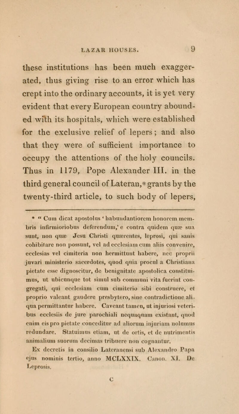 these institutions has been much exagger¬ ated, thus giving rise to an error which has crept into the ordinary accounts, it is yet very evident that every European country abound¬ ed with its hospitals, which were established for the exclusive relief of lepers; and also that they were of sufficient importance to occupy the attentions of the holy councils. Thus in 1179, Pope Alexander III. in the third general council of Lateran,* grants by the twenty-third article, to such body of lepers, * “ Cum dicat apostolus ‘ habundantiorem honorem mem- bris infirmioriobus deferendum,’ e contra quidem quse sua sunt, non quae Jesu Christ! quaerent.es, leprosi, qui sanis cohibitare non possunt, vel ad ecclesiam cum aliis convenire, ecclesias vel cimiteria non hermittunt habere, nec proprii juvari ministerio sacerdotes, quod quia procul a Christiana pietate esse dignoscitur, de benignitate apostolica constitui- mus, ut uhicunque tot simul sub communi vita fuerint con¬ gregate qui ecclesiam cum cimiterio sibi construcre, et proprio valeant gaudere presbytero, sine contradictione ali qua permittantur habere. Caveant tamen, ut injuriosi veteri- bus ecclesiis de jure parochiali nequaquam existant, quod enim eispro pietate conceditur ad aliorum injuriam nolumus redundare. Statuimus etiam, ut de ortis, et de nutrimentis animalium suorum decimas tribuere non cognantur. Ex decretis in consilio Lateranensi sub Alexandro Papa ejus nominis tertio, anno MCLXXIX. Canon. XI. De Leprosis. C