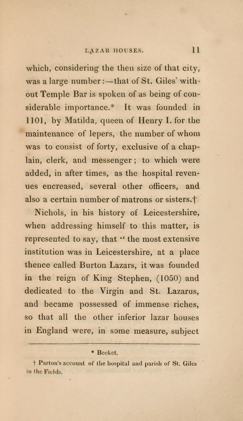 which, considering the then size of that city, was a large number :—that of St. Giles’ with' out Temple Bar is spoken of as being of con¬ siderable importance.* It was founded in 1101, by Matilda, queen of Henry I. for the maintenance of lepers, the number of whom was to consist of forty, exclusive of a chap¬ lain, clerk, and messenger ; to which were added, in after times, as the hospital reven¬ ues encreased, several other officers, and also a certain number of matrons or sisters.f Nichols, in his history of Leicestershire, when addressing himself to this matter, is represented to say, that “ the most extensive institution was in Leicestershire, at a place thence called Burton Lazars, it was founded in the reign of King Stephen, (1050) and dedicated to the Virgin and St. Lazarus, and became possessed of immense riches, so that all the other inferior lazar houses in England were, in some measure, subject * Becket. t Barton’s account of I he hospital and parish of St. Giles in the Fields.