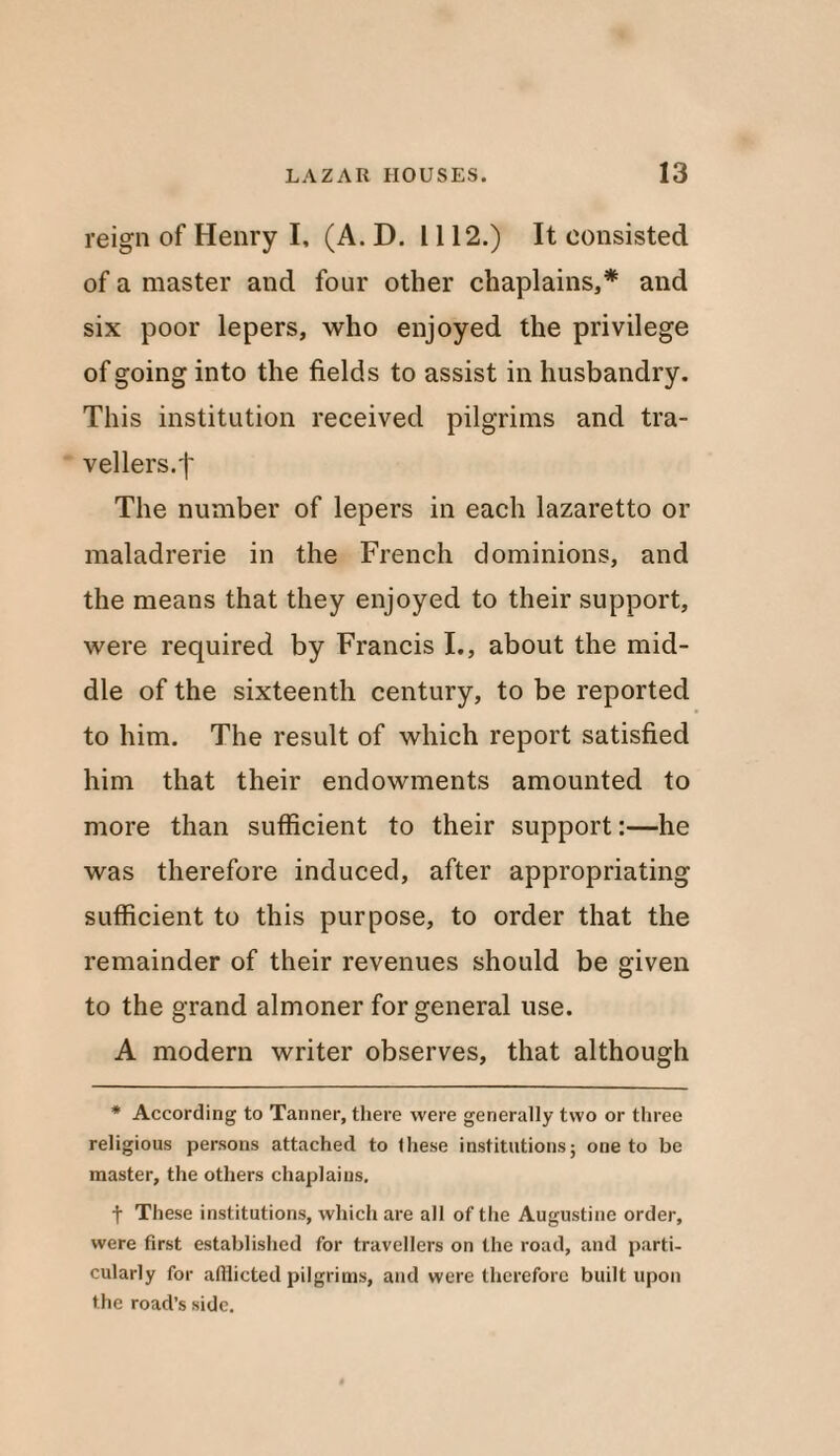 reign of Henry I, (A. D. 1112.) It consisted of a master and four other chaplains,* and six poor lepers, who enjoyed the privilege of going into the fields to assist in husbandry. This institution received pilgrims and tra¬ vellers.'!' The number of lepers in each lazaretto or maladrerie in the French dominions, and the means that they enjoyed to their support, were required by Francis I., about the mid¬ dle of the sixteenth century, to be reported to him. The result of which report satisfied him that their endowments amounted to more than sufficient to their support:—he was therefore induced, after appropriating sufficient to this purpose, to order that the remainder of their revenues should be given to the grand almoner for general use. A modern writer observes, that although * According to Tanner, there were generally two or three religious persons attached to these institutions; one to be master, the others chaplains. f These institutions, which are all of the Augustine order, were first established for travellers on the road, and parti¬ cularly for afflicted pilgrims, and were therefore built upon the road’s side.