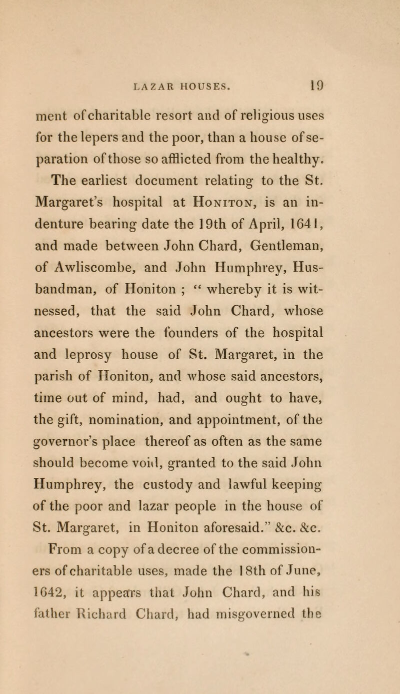 ment of charitable resort and of religious uses for the lepers and the poor, than a house of se¬ paration of those so afflicted from the healthy. The earliest document relating to the St. Margaret’s hospital at Honiton, is an in¬ denture bearing date the 19th of April, 1G41, and made between John Chard, Gentleman, of Awliscombe, and John Humphrey, Hus¬ bandman, of Honiton ; “ whereby it is wit¬ nessed, that the said John Chard, whose ancestors were the founders of the hospital and leprosy house of St. Margaret, in the parish of Honiton, and whose said ancestors, time out of mind, had, and ought to have, the gift, nomination, and appointment, of the governor’s place thereof as often as the same should become void, granted to the said John Humphrey, the custody and lawful keeping of the poor and lazar people in the house of St. Margaret, in Honiton aforesaid.” &c. &c. From a copy of a decree of the commission¬ ers of charitable uses, made the 18th of June, 1G42, it appears that John Chard, and his father Richard Chard, had misgoverned the