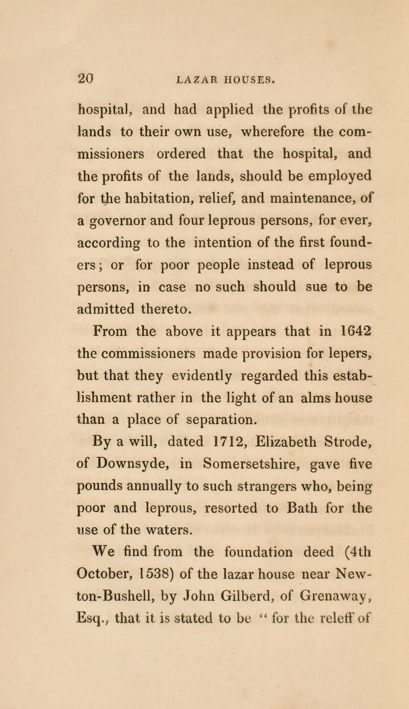 hospital, and had applied the profits of the lands to their own use, wherefore the com¬ missioners ordered that the hospital, and the profits of the lands, should be employed for the habitation, relief, and maintenance, of a governor and four leprous persons, for ever, according to the intention of the first found¬ ers ; or for poor people instead of leprous persons, in case no such should sue to be admitted thereto. From the above it appears that in 1642 the commissioners made provision for lepers, but that they evidently regarded this estab¬ lishment rather in the light of an alms house than a place of separation. By a will, dated 1712, Elizabeth Strode, of Downsyde, in Somersetshire, gave five pounds annually to such strangers who, being- poor and leprous, resorted to Bath for the use of the waters. We find from the foundation deed (4th October, 1538) of the lazar house near New- ton-Bushell, by John Gilberd, of Grenaway, Esq., that it is stated to be “ for the releff of