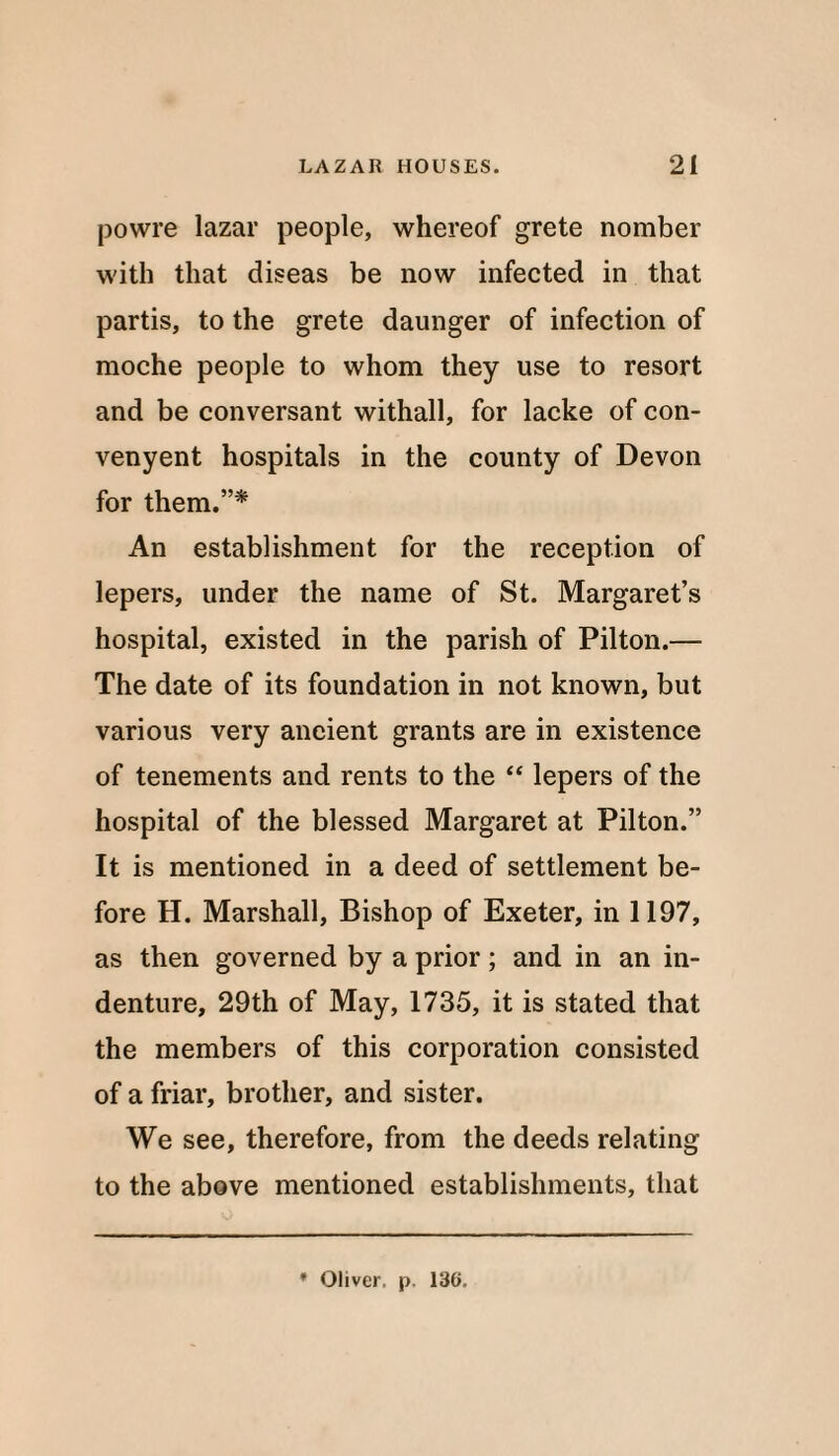 powre lazar people, whereof grete nomber with that diseas be now infected in that partis, to the grete daunger of infection of moche people to whom they use to resort and be conversant withall, for lacke of con- venyent hospitals in the county of Devon for them.”* An establishment for the reception of lepers, under the name of St. Margaret’s hospital, existed in the parish of Pilton.— The date of its foundation in not known, but various very ancient grants are in existence of tenements and rents to the “ lepers of the hospital of the blessed Margaret at Pilton.” It is mentioned in a deed of settlement be¬ fore H. Marshall, Bishop of Exeter, in 1197, as then governed by a prior; and in an in¬ denture, 29th of May, 1735, it is stated that the members of this corporation consisted of a friar, brother, and sister. We see, therefore, from the deeds relating to the above mentioned establishments, that * Oliver, p. 136.