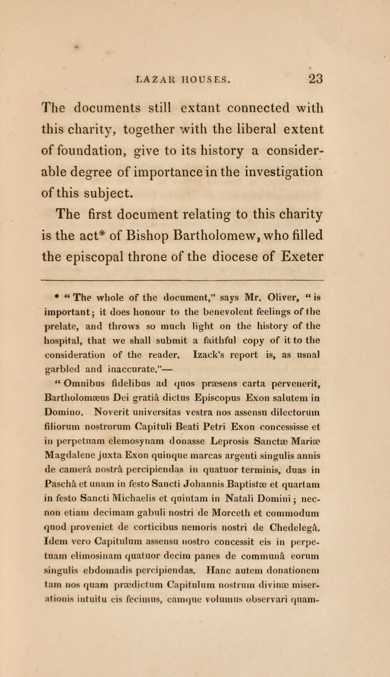 The documents still extant connected with this charity, together with the liberal extent of foundation, give to its history a consider¬ able degree of importance in the investigation of this subject. The first document relating to this charity is the act* of Bishop Bartholomew, who filled the episcopal throne of the diocese of Exeter • “ The whole of the document,’’ says Mr. Oliver, “ is important; it does honour to the benevolent feelings of the prelate, and throws so much light on the history of the hospital, that we shall submit a faithful copy of it to the consideration of the reader. Izack’s report is, as usual garbled and inaccurate.”— “ Omnibus fidelibus ad quos prmsens carta pervenerit, Bartholomaeus Dei gratis diclus Episcopus Exon salutem in Domino. Noverit universitas vestra nos assensu dilectorum filiorum nostrorum Capituli Beati Petri Exon concessisse et in perpetuam elemosynam donasse Leprosis Sanctae Marise Magdalene juxta Exon quinque marcas argenti singulis annis de camera nostril percipiendas in quatuor terminis, duas in Pasch& et unam in festo Sancti Johannis Baptistm et quartam in festo Sancti Michaelis et quintam in Natali Domini; nec- non etiam decimam gabuli nostri de Morcelh et commodum quod proveniet de corticibus nemoris nostri de Chedelegil. Idem vero Capitulum assensu nostro concessit eis in perpe¬ tuam elimosinam quatuor decim panes de commuin\ eorum singulis ebdomadis percipiendas. Hanc autem donationeni tarn nos quam praedictum Capitulum nostrum divinae miser- ationis intuitu eis fecimus, camque volumus observari quam-