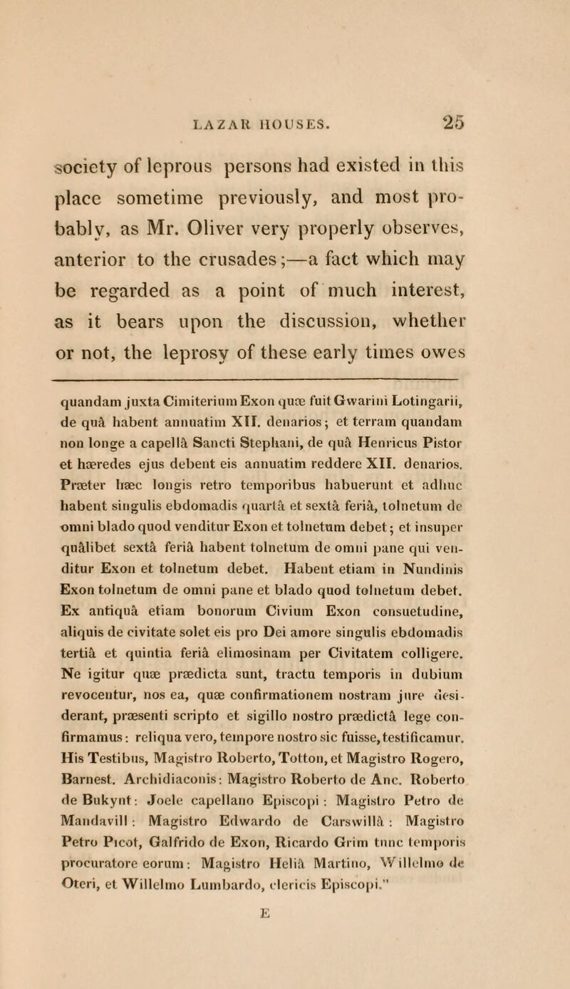 society of leprous persons had existed in this place sometime previously, and most pro¬ bably, as Mr. Oliver very properly observes, anterior to the crusades;—a fact which may be regarded as a point of much interest, as it bears upon the discussion, whether or not, the leprosy of these early times owes quandam juxta CiniiteriumExon qum fuit Gwarini Lotingarii, de quit habent animat ini XII. denarios; et terrain quandam non longe a capelin Saneti Stepliani, de qua Henricus Pistor et haeredes ejus debent eis annuatim reddere XII. denarios. Praeter liaec longis retro temporibus babuerunt et adliuc habent singulis ebdomadis quarta et sexta feria, tolnetum dc omni blado quod venditur Exon et tolnetum debet; et insuper qu&libet sextil ferik habent tolnetum de omni pane qui ven¬ ditur Exon et tolnetum debet. Habent etiam in Nundinis Exon tolnetum de omni pane et blado quod tolnetum debet. Ex antiqua etiam bonorum Civium Exon consuetudine, aliquis de civitate solet eis pro Dei amore singulis ebdomadis tertia et quintia feria elimosinam per Civitatem eolligere. Ne igitur quae praedicta sunt, tractu temporis in dubium revocentur, nos ea, quae confirmationem nostram jure desi- derant, praesenti scripto et sigillo nostro praedicta lege con- firmamus: rcliqua vero, tempore nostro sic fuisse,testificamur. His Testibus, Magistro Roberto, Totton, et Magistro Rogero, Barnest. Archidiaconis-. Magistro Roberto de Anc. Roberto deBukynt: Joele capellano Episcopi: Magistro Petro de Mandavill . Magistro Edwardo de Carswi!l;\ : Magistro Petro Picot, Galfrido de Exon, Ricardo Grim time temporis procuratore eorum: Magistro Heliit Martino, Willelmo de Oteri, et Willelmo Lumbardo, clcricis Episcopi.” E