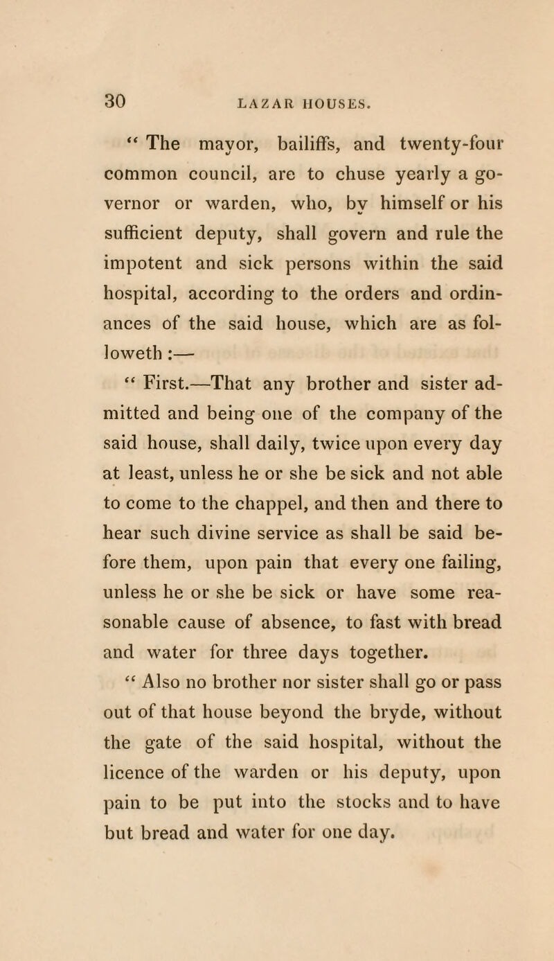 “ The mayor, bailiffs, and twenty-four common council, are to chuse yearly a go¬ vernor or warden, who, bv himself or his 1/ sufficient deputy, shall govern and rule the impotent and sick persons within the said hospital, according to the orders and ordin¬ ances of the said house, which are as fol- loweth:— “ First.—That any brother and sister ad¬ mitted and being one of the company of the said house, shall daily, twice upon every day at least, unless he or she be sick and not able to come to the chappel, and then and there to hear such divine service as shall be said be¬ fore them, upon pain that every one failing, unless he or she be sick or have some rea¬ sonable cause of absence, to fast with bread and water for three days together. “Also no brother nor sister shall go or pass out of that house beyond the bryde, without the gate of the said hospital, without the licence of the warden or his deputy, upon pain to be put into the stocks and to have but bread and water for one day.