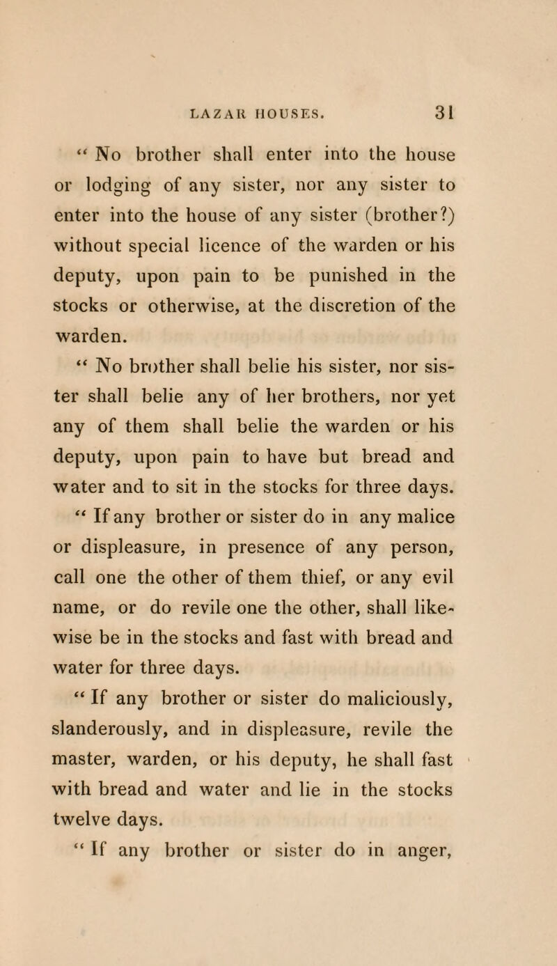 “No brother slmll enter into the house or lodging of any sister, nor any sister to enter into the house of any sister (brother?) without special licence of the warden or his deputy, upon pain to be punished in the stocks or otherwise, at the discretion of the warden. “ No brother shall belie his sister, nor sis¬ ter shall belie any of her brothers, nor yet any of them shall belie the warden or his deputy, upon pain to have but bread and water and to sit in the stocks for three days. “ If any brother or sister do in any malice or displeasure, in presence of any person, call one the other of them thief, or any evil name, or do revile one the other, shall like¬ wise be in the stocks and fast with bread and water for three days. “ If any brother or sister do maliciously, slanderously, and in displeasure, revile the master, warden, or his deputy, he shall fast with bread and water and lie in the stocks twelve days. “ If any brother or sister do in anger,