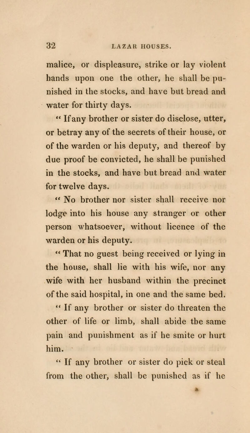 malice, or displeasure, strike or lay violent hands upon one the other, he shall be pu¬ nished in the stocks, and have but bread and water for thirty days. “ If any brother or sister do disclose, utter, or betray any of the secrets of their house, or of the warden or his deputy, and thereof by due proof be convicted, he shall be punished in the stocks, and have but bread and water for twelve days. “ No brother nor sister shall receive nor lodge into his house any stranger or other person whatsoever, without licence of the warden or his deputy. “ That no guest being received or lying in the house, shall lie with his wife, nor any wife with her husband within the precinct of the said hospital, in one and the same bed. “ If any brother or sister do threaten the other of life or limb, shall abide the same pain and punishment as if he smite or hurt him. “ If any brother or sister do pick or steal from the other, shall be punished as if he