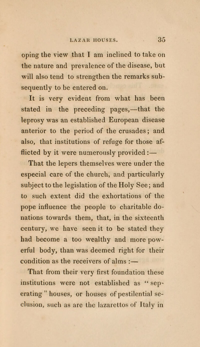 oping the view that I am inclined to take on the nature and prevalence of the disease, but will also tend to strengthen the remarks sub¬ sequently to be entered on. It is very evident from what has been stated in the preceding pages,—that the leprosy was an established European disease anterior to the period of the crusades; and also, that institutions of refuge for those af¬ flicted by it were numerously provided :— That the lepers themselves were under the especial care of the church, and particularly subject to the legislation of the Holy See; and to such extent did the exhortations of the pope influence the people to charitable do¬ nations towards them, that, in the sixteenth century, we have seen it to be stated they had become a too wealthy and more pow¬ erful body, than was deemed right for their condition as the receivers of alms :— That from their very first foundation these institutions were not established as “ sep- erating ” houses, or houses of pestilential se¬ clusion, such as arc the lazarettos of Italy in