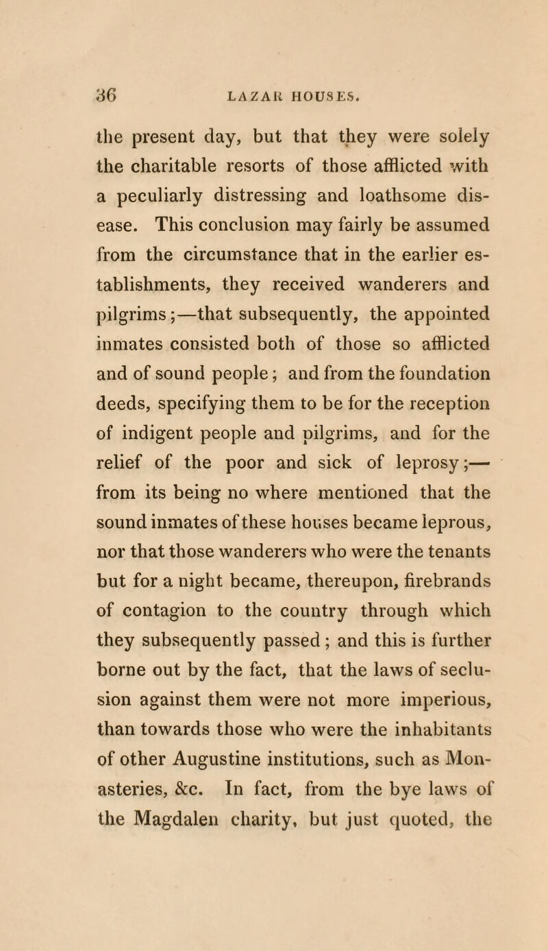 the present day, but that they were solely the charitable resorts of those afflicted with a peculiarly distressing and loathsome dis¬ ease. This conclusion may fairly be assumed from the circumstance that in the earlier es¬ tablishments, they received wanderers and pilgrims;—that subsequently, the appointed inmates consisted both of those so afflicted and of sound people; and from the foundation deeds, specifying them to be for the reception of indigent people and pilgrims, and for the relief of the poor and sick of leprosy;— from its being no where mentioned that the sound inmates of these houses became leprous, nor that those wanderers who were the tenants but for a night became, thereupon, firebrands of contagion to the country through which they subsequently passed ; and this is further borne out by the fact, that the laws of seclu¬ sion against them were not more imperious, than towards those who were the inhabitants of other Augustine institutions, such as Mon¬ asteries, &c. In fact, from the bye laws of the Magdalen charity, but just quoted, the