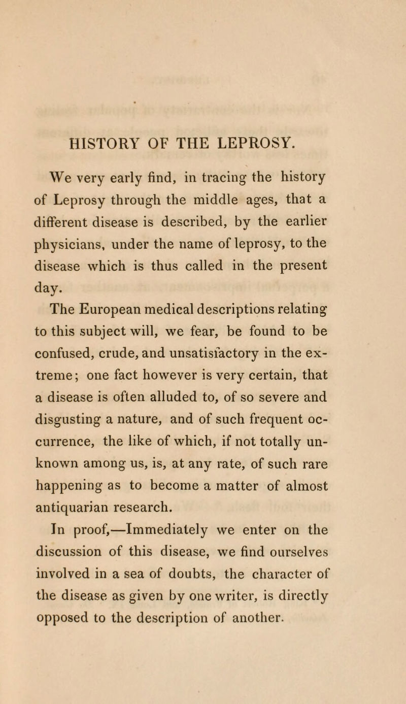 HISTORY OF THE LEPROSY. We very early find, in tracing the history of Leprosy through the middle ages, that a different disease is described, by the earlier physicians, under the name of leprosy, to the disease which is thus called in the present day. The European medical descriptions relating to this subject will, we fear, be found to be confused, crude, and unsatisfactory in the ex¬ treme ; one fact however is very certain, that a disease is often alluded to, of so severe and disgusting a nature, and of such frequent oc¬ currence, the like of which, if not totally un¬ known among us, is, at any rate, of such rare happening as to become a matter of almost antiquarian research. In proof,—Immediately we enter on the discussion of this disease, we find ourselves involved in a sea of doubts, the character of the disease as given by one writer, is directly opposed to the description of another.