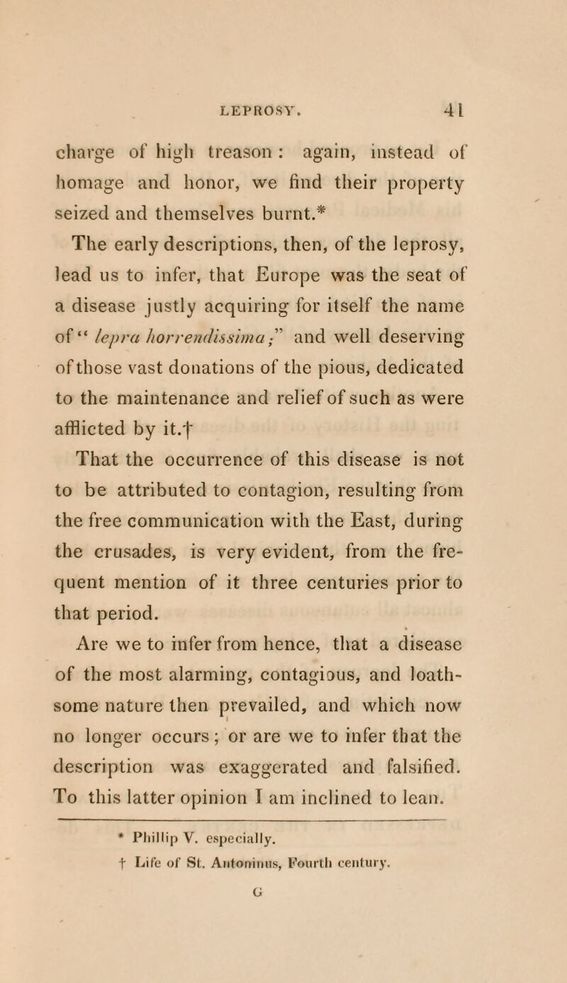 charge of high treason : again, instead of homage and honor, we find their property seized and themselves burnt.* The early descriptions, then, of the leprosy, lead us to infer, that Europe was the seat of a disease justly acquiring for itself the name of“ lepra horrendhsimaand well deserving of those vast donations of the pious, dedicated to the maintenance and relief of such as were afflicted by it.f That the occurrence of this disease is not to be attributed to contagion, resulting from the free communication with the East, during the crusades, is very evident, from the fre¬ quent mention of it three centuries prior to that period. Are we to infer from hence, that a disease of the most alarming, contagious, and loath¬ some nature then prevailed, and which now no longer occurs; or are we to infer that the description was exaggerated and falsified. To this latter opinion I am inclined to lean. * Phillip V. especially, f Life of St. Antoninus, Fourth century. G