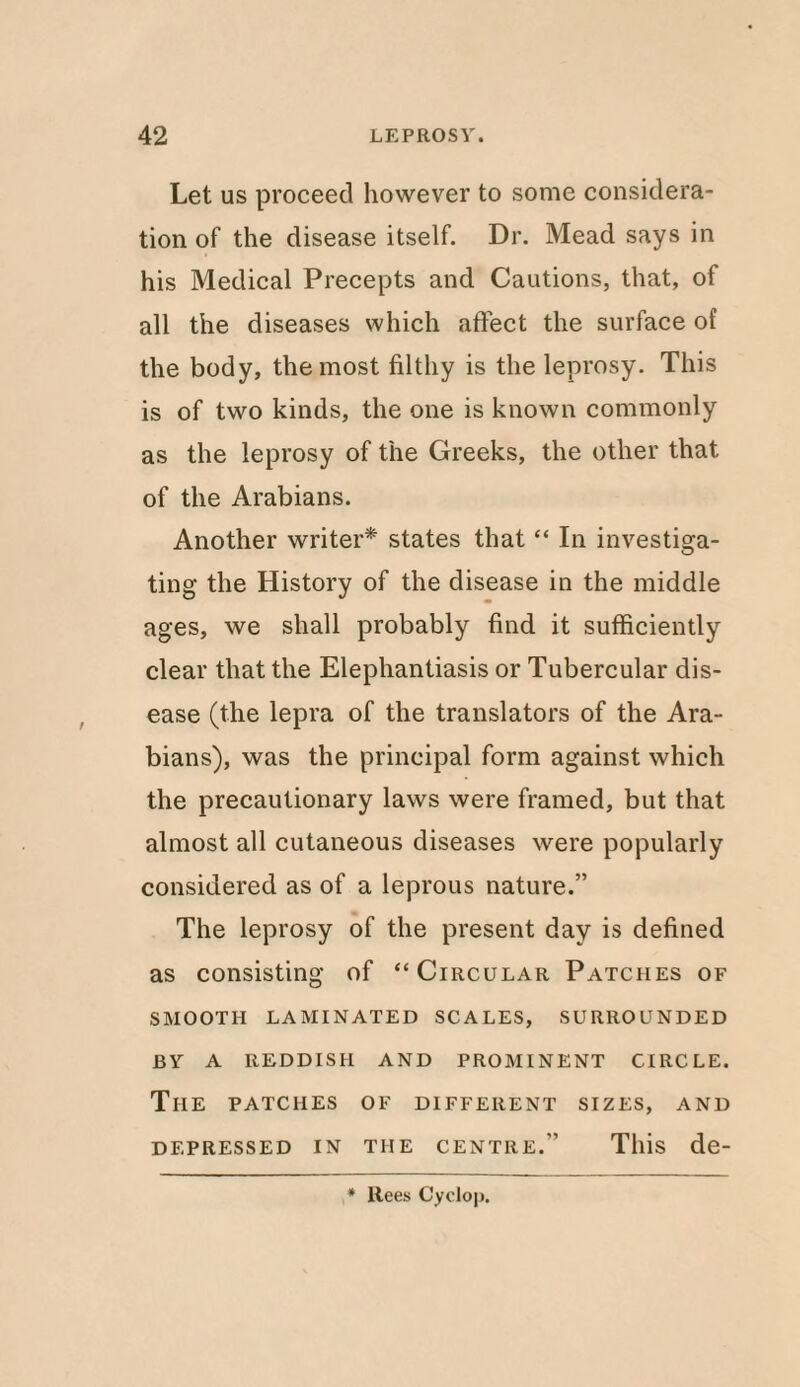 Let us proceed however to some considera¬ tion of the disease itself. Dr. Mead says in his Medical Precepts and Cautions, that, of all the diseases which affect the surface of the body, the most filthy is the leprosy. This is of two kinds, the one is known commonly as the leprosy of the Greeks, the other that of the Arabians. Another writer* states that “ In investiga¬ ting the History of the disease in the middle ages, we shall probably find it sufficiently clear that the Elephantiasis or Tubercular dis¬ ease (the lepra of the translators of the Ara¬ bians), was the principal form against which the precautionary laws were framed, but that almost all cutaneous diseases were popularly considered as of a leprous nature.” The leprosy of the present day is defined as consisting of “Circular Patches of SMOOTH LAMINATED SCALES, SURROUNDED BY A REDDISH AND PROMINENT CIRCLE. The patches of different sizes, and DEPRESSED IN THE CENTRE.” This de- * Rees Cyclop.