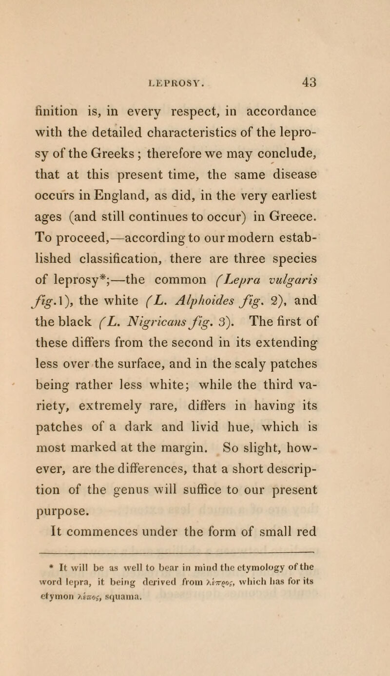 finition is, in every respect, in accordance with the detailed characteristics of the lepro¬ sy of the Greeks ; therefore we may conclude, that at this present time, the same disease occurs in England, as did, in the very earliest ages (and still continues to occur) in Greece. To proceed,—according to our modern estab¬ lished classification, there are three species of leprosy*;—the common (Lepra vulgaris fig. 1), the white (L. Alphoides fig. 2), and the black (L. Nigricans fig. 3). The first of these differs from the second in its extending less over the surface, and in the scaly patches being rather less white; while the third va¬ riety, extremely rare, differs in having its patches of a dark and livid hue, which is most marked at the margin. So slight, how¬ ever, are the differences, that a short descrip¬ tion of the genus will suffice to our present purpose. It commences under the form of small red * It will be as well to bear in mind the etymology of the word lepra, it being derived from which has for its etymon hems, squama.