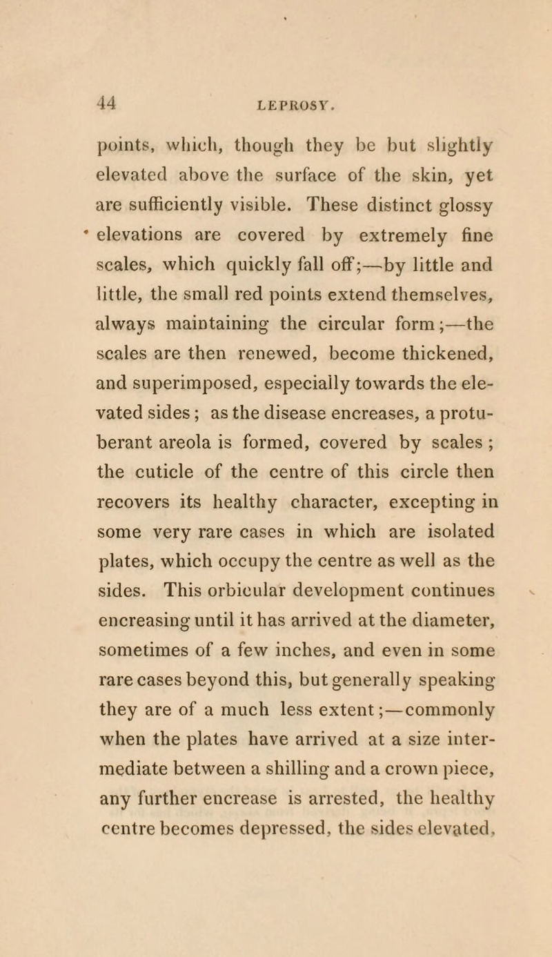 points, which, though they be but slightly elevated above the surface of the skin, yet are sufficiently visible. These distinct glossy * elevations are covered by extremely fine scales, which quickly fall off;—by little and little, the small red points extend themselves, always maintaining the circular form;—the scales are then renewed, become thickened, and superimposed, especially towards the ele¬ vated sides; as the disease encreases, a protu¬ berant areola is formed, covered by scales ; the cuticle of the centre of this circle then recovers its healthy character, excepting in some very rare cases in which are isolated plates, which occupy the centre as well as the sides. This orbicular development continues encreasing until it has arrived at the diameter, sometimes of a few inches, and even in some rare cases beyond this, but generally speaking they are of a much less extent;—commonly when the plates have arrived at a size inter¬ mediate between a shilling and a crown piece, any further encrease is arrested, the healthy centre becomes depressed, the sides elevated.