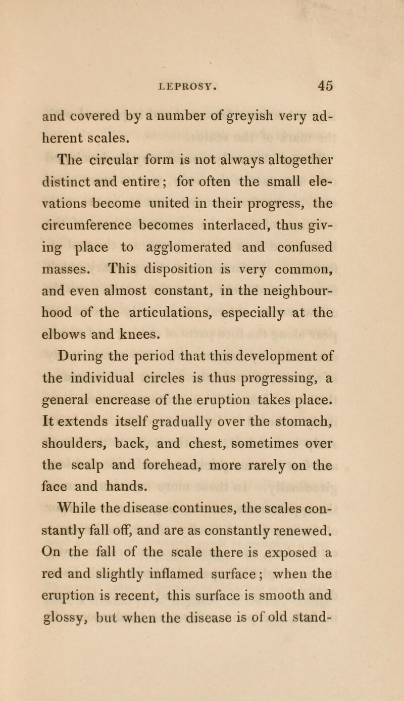 and covered by a number of greyish very ad¬ herent scales. The circular form is not always altogether distinct and entire; for often the small ele¬ vations become united in their progress, the circumference becomes interlaced, thus giv¬ ing place to agglomerated and confused masses. This disposition is very common, and even almost constant, in the neighbour¬ hood of the articulations, especially at the elbows and knees. During the period that this development of the individual circles is thus progressing, a general encrease of the eruption takes place. It extends itself gradually over the stomach, shoulders, back, and chest, sometimes over the scalp and forehead, more rarely on the face and hands. While the disease continues, the scales con¬ stantly fall off, and are as constantly renewed. On the fall of the scale there is exposed a red and slightly inflamed surface ; when the eruption is recent, this surface is smooth and glossy, but when the disease is of old stand-