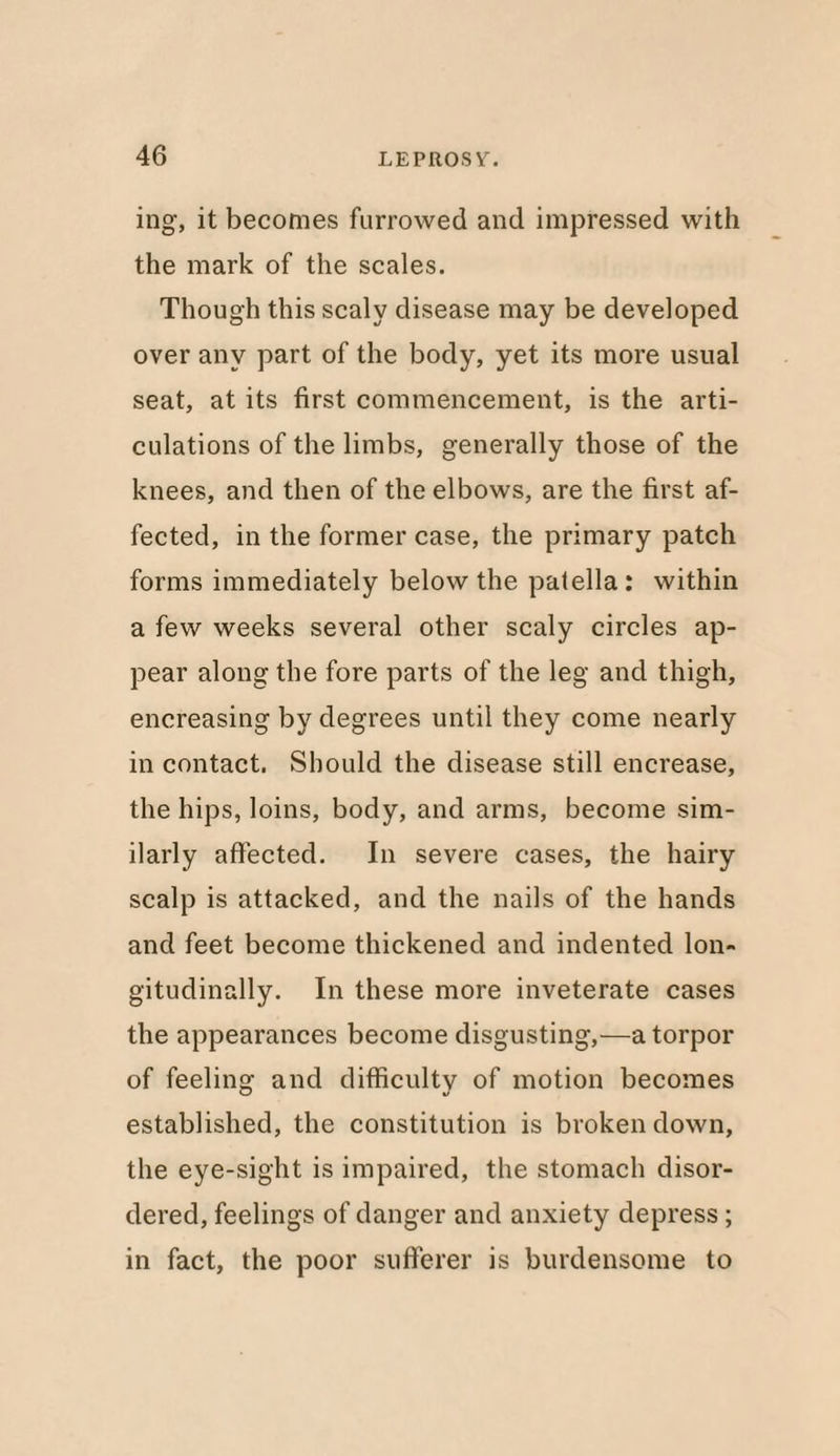 ing, it becomes furrowed and impressed with the mark of the scales. Though this scaly disease may be developed over any part of the body, yet its more usual seat, at its first commencement, is the arti¬ culations of the limbs, generally those of the knees, and then of the elbows, are the first af¬ fected, in the former case, the primary patch forms immediately below the patella: within a few weeks several other scaly circles ap¬ pear along the fore parts of the leg and thigh, encreasing by degrees until they come nearly in contact. Should the disease still encrease, the hips, loins, body, and arms, become sim¬ ilarly affected. In severe cases, the hairy scalp is attacked, and the nails of the hands and feet become thickened and indented lon¬ gitudinally. In these more inveterate cases the appearances become disgusting,—a torpor of feeling and difficulty of motion becomes established, the constitution is broken down, the eye-sight is impaired, the stomach disor¬ dered, feelings of danger and anxiety depress; in fact, the poor sufferer is burdensome to