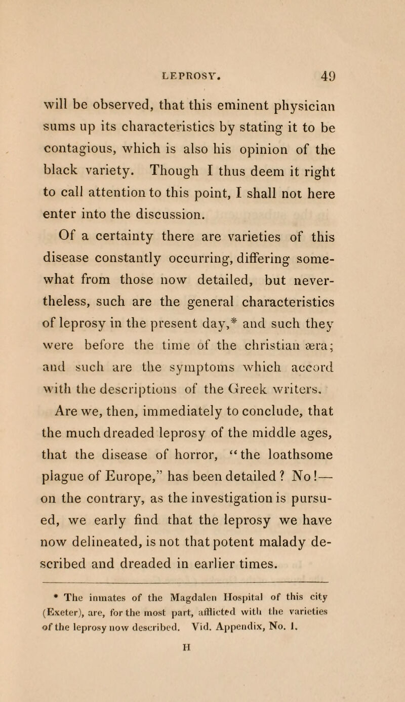 will be observed, that this eminent physician sums up its characteristics by stating it to be contagious, which is also his opinion of the black variety. Though I thus deem it right to call attention to this point, I shall not here enter into the discussion. Of a certainty there are varieties of this disease constantly occurring, differing some¬ what from those now detailed, but never¬ theless, such are the general characteristics of leprosy in the present day,* and such they were before the time of the Christian sera; and such are the symptoms which accord with the descriptions of the Greek writers. Are we, then, immediately to conclude, that the much dreaded leprosy of the middle ages, that the disease of horror, “ the loathsome plague of Europe,” has been detailed ? No ! — on the contrary, as the investigation is pursu¬ ed, we early find that the leprosy we have now delineated, is not that potent malady de¬ scribed and dreaded in earlier times. * The inmates of the Magdalen Hospital of this city (Exeter), are, for the most part, afflicted with the varieties of the leprosy now described. Vid. Appendix, No. 1. H