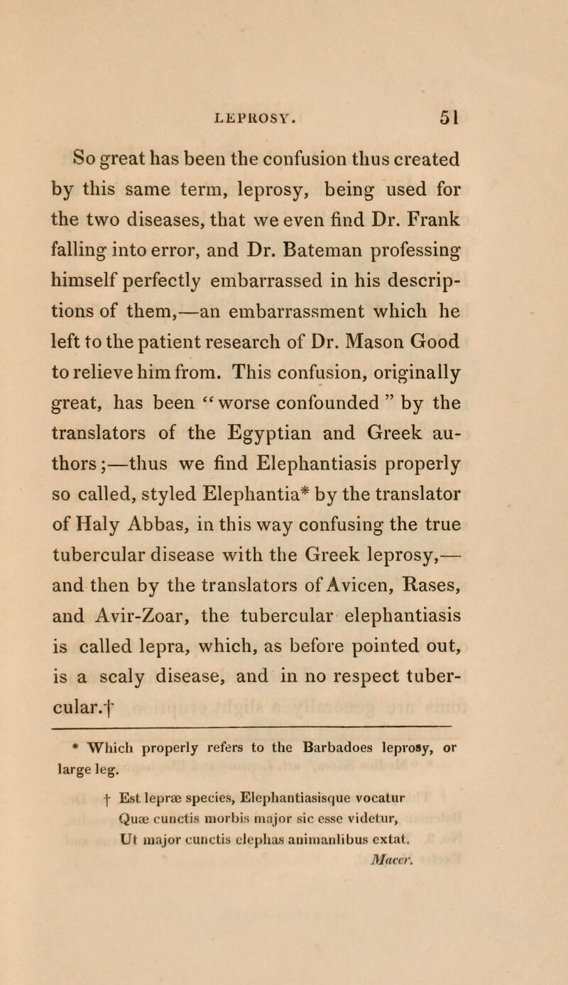 So great has been the confusion thus created by this same term, leprosy, being used for the two diseases, that we even find Dr. Frank falling into error, and Dr. Bateman professing himself perfectly embarrassed in his descrip¬ tions of them,—an embarrassment which he left to the patient research of Dr. Mason Good to relieve him from. This confusion, originally great, has been “worse confounded ” by the translators of the Egyptian and Greek au¬ thors ;—thus we find Elephantiasis properly so called, styled Elephantia* by the translator of Haly Abbas, in this way confusing the true tubercular disease with the Greek leprosy,— and then by the translators of Avicen, Rases, and Avir-Zoar, the tubercular elephantiasis is called lepra, which, as before pointed out, is a scaly disease, and in no respect tuber¬ cular.! * Which properly refers to the Barbadoes leprosy, or large leg. f Est leprae species, Eiephantiasisque vocatur Quae cunctis morbis major sic esse videtur, Ut major cunctis clephas animanlibus cxtat. Macer.
