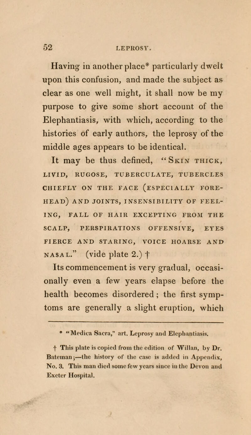 Having in another place* particularly dwelt upon this confusion, and made the subject as clear as one well might, it shall now be my purpose to give some short account of the Elephantiasis, with which, according to the histories of early authors, the leprosy of the middle ages appears to be identical. It may be thus defined, “Skin thick, LIVID, RUGOSE, TUBERCULATE, TUBERCLES CHIEFLY ON THE FACE (ESPECIALLY FORE¬ HEAD) AND JOINTS, INSENSIBILITY OF FEEL¬ ING, FALL OF HAIR EXCEPTING FROM THE / SCALP, PERSPIRATIONS OFFENSIVE, EYES FIERCE AND STARING, VOICE HOARSE AND nasal.” (vide plate 2.) j- Its commencement is very gradual, occasi¬ onally even a few years elapse before the health becomes disordered ; the first symp¬ toms are generally a slight eruption, which * “Medica Sacra,” art. Leprosy and Elephantiasis. f This plate is copied from the edition of Willan, by Dr. Bateman;—the history of the case is added in Appendix, No. 3. This man died some few years since in the Devon and Exeter Hospital.