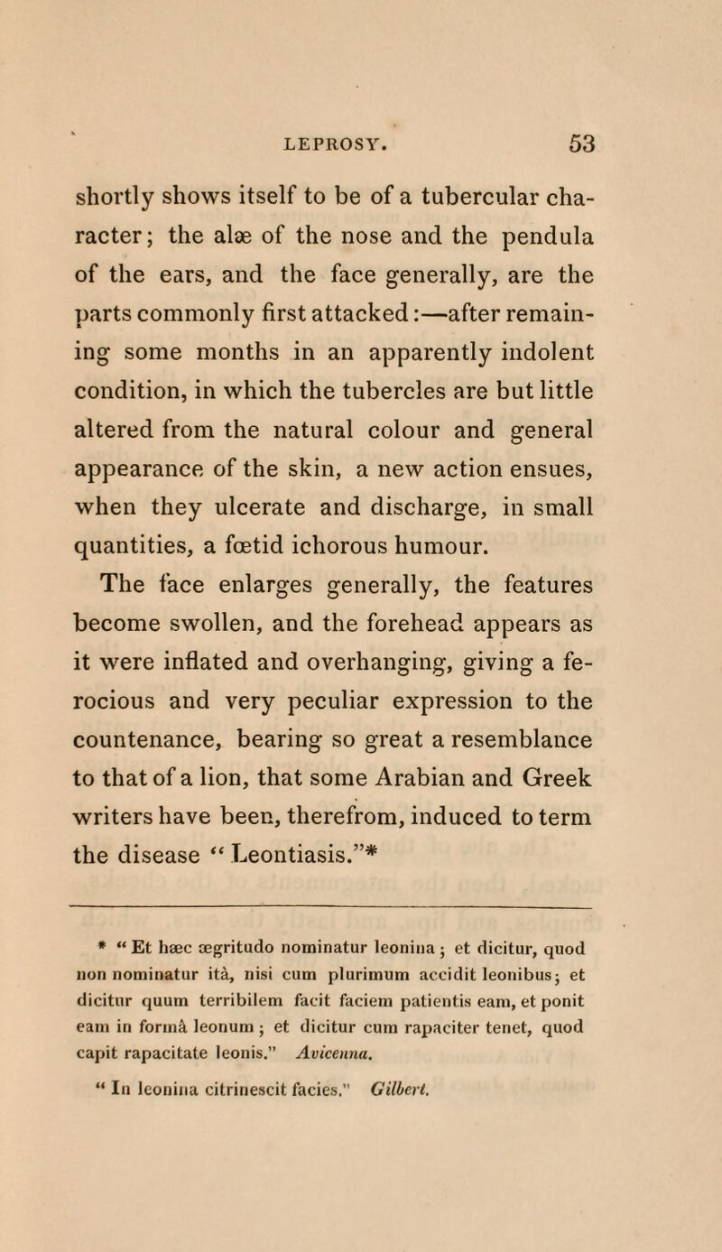 shortly shows itself to be of a tubercular cha¬ racter; the alae of the nose and the pendula of the ears, and the face generally, are the parts commonly first attacked:—after remain¬ ing some months in an apparently indolent condition, in which the tubercles are but little altered from the natural colour and general appearance of the skin, a new action ensues, when they ulcerate and discharge, in small quantities, a foetid ichorous humour. The face enlarges generally, the features become swollen, and the forehead appears as it were inflated and overhanging, giving a fe¬ rocious and very peculiar expression to the countenance, bearing so great a resemblance to that of a lion, that some Arabian and Greek writers have been, therefrom, induced to term the disease “ Leontiasis.”* * “ Et haec oegritudo nominatur leonina; et dicitur, quod lion nominatur ita, nisi cum plurimum accidit leonibus; et dicitur quum terribilem facit facietn patientis earn, et ponit earn in formS. leonum ; et dicitur cum rapaciter tenet, quod capit rapacitate leonis.” Avicenna. “ In leonina citrinescit facies.” Gilbert.