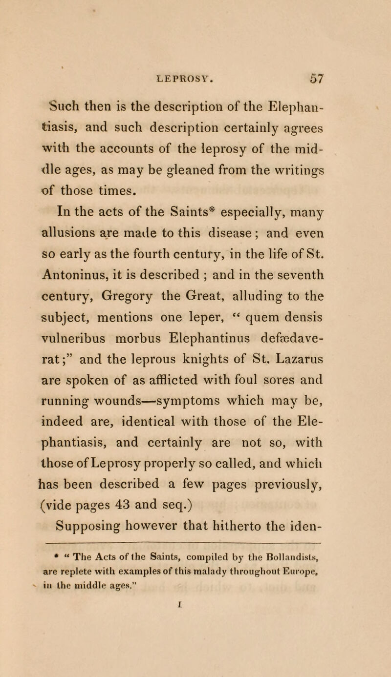 Such then is the description of the Elephan¬ tiasis, and such description certainly agrees with the accounts of the leprosy of the mid¬ dle ages, as may be gleaned from the writings of those times. In the acts of the Saints* especially, many allusions are made to this disease ; and even so early as the fourth century, in the life of St. Antoninus, it is described ; and in the seventh century, Gregory the Great, alluding to the subject, mentions one leper, “ quern densis vulneribus morbus Elephantinus deftedave- rat;” and the leprous knights of St. Lazarus are spoken of as afflicted with foul sores and running wounds—symptoms which may be, indeed are, identical with those of the Ele¬ phantiasis, and certainly are not so, with those of Leprosy properly so called, and which has been described a few pages previously, (vide pages 43 and seq.) Supposing however that hitherto the iden- • “ The Acts oflhe Saints, compiled by the Bollandisls, are replete with examples of this malady throughout Europe, ' in the middle ages.” I