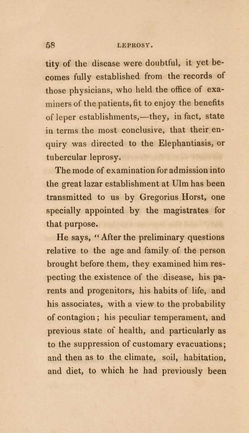 tity of the disease were doubtful, it yet be¬ comes fully established from the records of those physicians, who held the office of exa¬ miners of the patients, fit to enjoy the benefits of leper establishments,—they, in fact, state in terms the most conclusive, that their en¬ quiry was directed to the Elephantiasis, or tubercular leprosy. The mode of examination for admission into the great lazar establishment at Ulm has been transmitted to us by Gregorius Horst, one specially appointed by the magistrates for that purpose. He says, “Afterthe preliminary questions relative to the age and family of the person brought before them, they examined him res¬ pecting the existence of the disease, his pa¬ rents and progenitors, his habits of life, and his associates, with a view to the probability of contagion; his peculiar temperament, and previous state ol health, and particularly as to the suppression of customary evacuations; and then as to the climate, soil, habitation, and diet, to which he had previously been