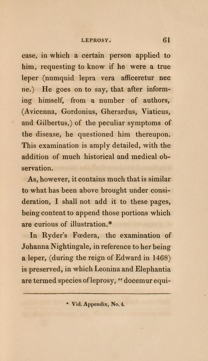 case, in which a certain person applied to him, requesting to know if he were a true leper (numquid lepra vera afficeretur nec ne.) He goes on to say, that after inform¬ ing himself, from a number of authors, (Avicenna, Gordonius, Gherardus, Viaticus, and Gilbertus,) of the peculiar symptoms of the disease, he questioned him thereupon. This examination is amply detailed, with the addition of much historical and medical ob¬ servation. As, however, it contains much that is similar to what has been above brought under consi¬ deration, I shall not add it to these pages, being content to append those portions which are curious of illustration.* In Ryder’s Fcedera, the examination of Johanna Nightingale, in reference to her being a leper, (during the reign of Edward in 1468) is preserved, in which Leonina and Elephantia are termed species of leprosy, “ docemur equi-