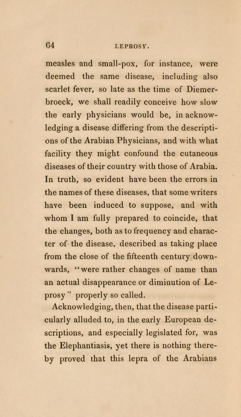 measles and small-pox, for instance, were deemed the same disease, including also scarlet fever, so late as the time of Diemer- broeck, we shall readily conceive how slow the early physicians would be, in acknow¬ ledging a disease differing from the descripti¬ ons of the Arabian Physicians, and with what facility they might confound the cutaneous diseases of their country with those of Arabia. In truth, so evident have been the errors in the names of these diseases, that some writers have been induced to suppose, and with whom I am fully prepared to coincide, that the changes, both as to frequency and charac¬ ter of the disease, described as taking place from the close of the fifteenth century down¬ wards, “were rather changes of name than an actual disappearance or diminution of Le¬ prosy ” properly so called. Acknowledging, then, that the disease parti¬ cularly alluded to, in the early European de¬ scriptions, and especially legislated for, was the Elephantiasis, yet there is nothing there¬ by proved that this lepra of the Arabians