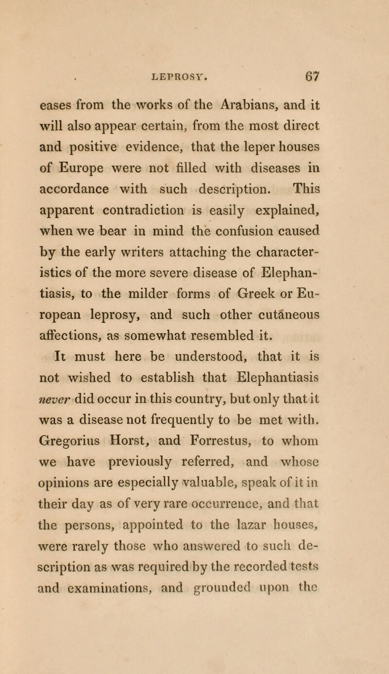 eases from the works of the Arabians, and it will also appear certain, from the most direct and positive evidence, that the leper houses of Europe were not filled with diseases in accordance with such description. This apparent contradiction is easily explained, when we bear in mind the confusion caused by the early writers attaching the character¬ istics of the more severe disease of Elephan¬ tiasis, to the milder forms of Greek or Eu¬ ropean leprosy, and such other cutaneous affections, as somewhat resembled it. It must here be understood, that it is not wished to establish that Elephantiasis never did occur in this country, but only that it was a disease not frequently to be met with. Gregorius Horst, and Forrestus, to whom we have previously referred, and whose opinions are especially valuable, speak of it in their day as of very rare occurrence, and that the persons, appointed to the lazar houses, were rarely those who answered to such de¬ scription as was required by the recorded tests and examinations, and grounded upon the