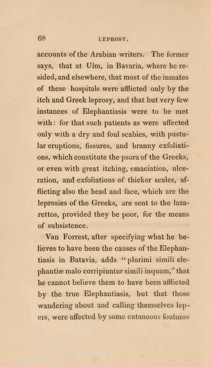 08 accounts of the Arabian writers. The former says, that at Ulm, in Bavaria, where he re¬ sided, and elsewhere, that most of the inmates of these hospitals were afflicted only by the itch and Greek leprosy, and that but very few instances of Elephantiasis were to be met with: for that such patients as were affected only with a dry and foul scabies, with pustu¬ lar eruptions, fissures, and branny exfoliati¬ ons, which constitute the psora of the Greeks, or even with great itching, emaciation, ulce¬ ration, and exfoliations of thicker scales, af¬ flicting also the head and face, which are the leprosies of the Greeks, are sent to the laza¬ rettos, provided they be poor, for the means of subsistence. Van Forrest, after specifying what he be¬ lieves to have been the causes of the Elephan¬ tiasis in Batavia, adds “ plurimi simili ele- phantise malo corripiuntur simili inquam,” that he cannot believe them to have been afflicted by the true Elephantiasis, but that those wandering about and calling themselves lep¬ ers, were affected by some cutaneous foulness