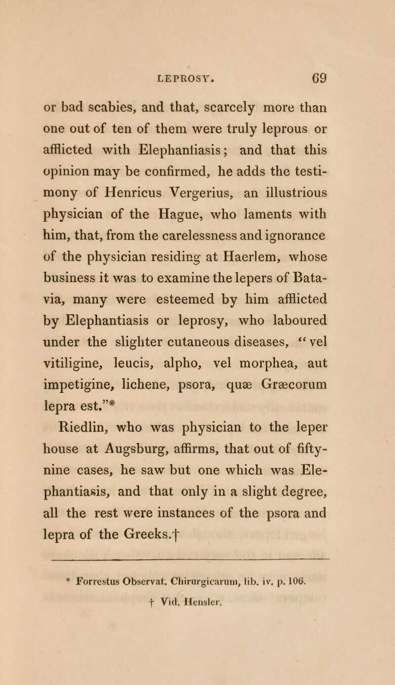 or bad scabies, and that, scarcely more than one out of ten of them were truly leprous or afflicted with Elephantiasis; and that this opinion may be confirmed, he adds the testi¬ mony of Henricus Vergerius, an illustrious physician of the Hague, who laments with him, that, from the carelessness and ignorance of the physician residing at Haerlem, whose business it was to examine the lepers of Bata¬ via, many were esteemed by him afflicted by Elephantiasis or leprosy, who laboured under the slighter cutaneous diseases, “ vel vitiligine, leucis, alpho, vel morphea, aut impetigine, lichene, psora, quae Graecorum lepra est.”* Riedlin, who was physician to the leper house at Augsburg, affirms, that out of fifty- nine cases, he saw but one which was Ele¬ phantiasis, and that only in a slight degree, all the rest were instances of the psora and lepra of the Greeks.')' * Forrestus Observat. Chirurgicarum, lib. iv. p. 106. f Vid. Hensler.