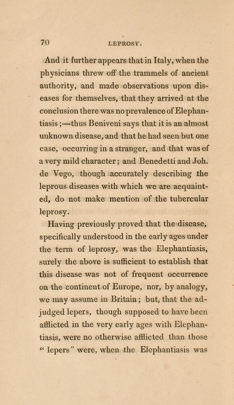 And it further appears that in Italy, when the physicians threw off the trammels of ancient authority, and made observations upon dis¬ eases for themselves, that thev arrived at the V conclusion there was no prevalence of Elephan¬ tiasis ;—thus Beniveni says that it is an almost unknown disease, and that he had seen but one case, occurring in a stranger, and that was of a very mild character; and Benedetti and Joh. de Vego, though accurately describing the leprous diseases with which we are acquaint¬ ed, do not make mention of the tubercular leprosy. Having previously proved that the disease, specifically understood in the early ages under the term of leprosy, was the Elephantiasis, surely the above is sufficient to establish that this disease was not of frequent occurrence on the continent of Europe, nor, by analogy, we may assume in Britain; but, that the ad¬ judged lepers, though supposed to have been afflicted in the very early ages with Elephan¬ tiasis, were no otherwise afflicted than those “ lepers” were, when the Elephantiasis was