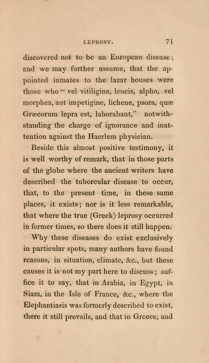 discovered not to be an European disease; and we may further assume, that the ap¬ pointed inmates to the lazar houses were those who “ vel vitiligine, leucis, alpho, vel morphea, aut impetigine, lichene, psora, quae Graecorum lepra est, laborabant,” notwith¬ standing the charge of ignorance and inat¬ tention against the Haerlem physician. Beside this almost positive testimony, it is well worthy of remark, that in those parts of the globe where the ancient writers have described the tubercular disease to occur, that, to the present time, in these same places, it exists; nor is it less remarkable, that where the true (Greek) leprosy occurred in former times, so there does it still happen. Why these diseases do exist exclusively in particular spots, many authors have found reasons, in situation, climate, &c., but these causes it is not my part here to discuss; suf¬ fice it to say, that in Arabia, in Egypt, in Siam, in the Isle of France, &c., where the Elephantiasis was formerly described to exist, there it still prevails, and that in Greece, and