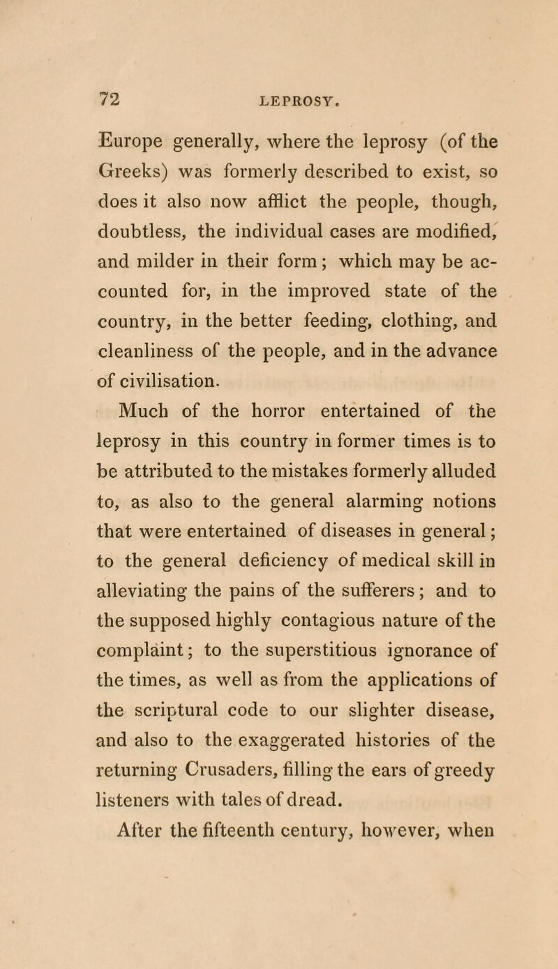 Europe generally, where the leprosy (of the Greeks) was formerly described to exist, so does it also now afflict the people, though, doubtless, the individual cases are modified, and milder in their form; which may be ac¬ counted for, in the improved state of the country, in the better feeding, clothing, and cleanliness of the people, and in the advance of civilisation. Much of the horror entertained of the leprosy in this country in former times is to be attributed to the mistakes formerly alluded to, as also to the general alarming notions that were entertained of diseases in general; to the general deficiency of medical skill in alleviating the pains of the sufferers ; and to the supposed highly contagious nature of the complaint; to the superstitious ignorance of the times, as well as from the applications of the scriptural code to our slighter disease, and also to the exaggerated histories of the returning Crusaders, filling the ears of greedy listeners with tales of dread. After the fifteenth century, however, when