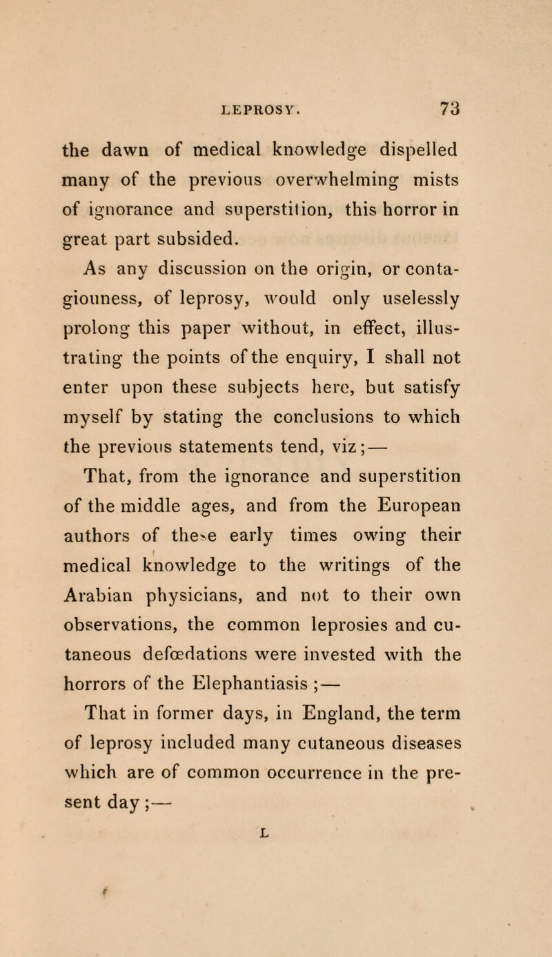 the dawn of medical knowledge dispelled many of the previous overwhelming mists of ignorance and superstilion, this horror in great part subsided. As any discussion on the origin, orconta- giouness, of leprosy, would only uselessly prolong this paper without, in effect, illus¬ trating the points of the enquiry, I shall not enter upon these subjects here, but satisfy myself by stating the conclusions to which the previous statements tend, viz; — That, from the ignorance and superstition of the middle ages, and from the European authors of the>e early times owing their I medical knowledge to the writings of the Arabian physicians, and not to their own observations, the common leprosies and cu¬ taneous defoedations were invested with the horrors of the Elephantiasis ; — That in former days, in England, the term of leprosy included many cutaneous diseases which are of common occurrence in the pre¬ sent day;— L