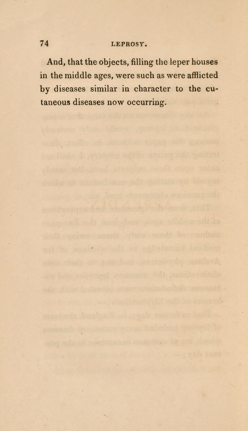 And, that the objects, filling the leper houses in the middle ages, were such as were afflicted by diseases similar in character to the cu¬ taneous diseases now occurring.
