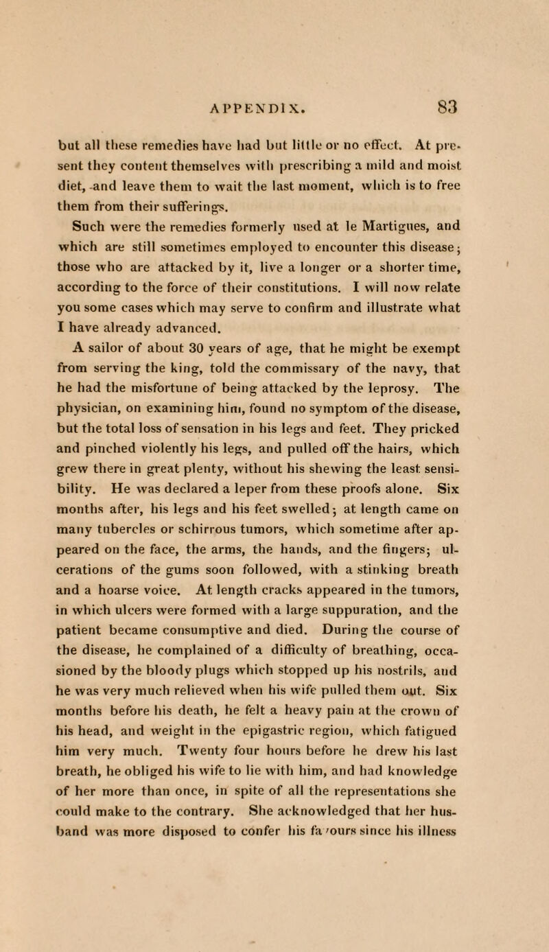 but all these remedies have had but little or no effect. At pre¬ sent they content themselves with prescribing a mild and moist diet, -and leave them to wait the last moment, which is to free them from their sufferings. Such were the remedies formerly used at le Martigues, and which are still sometimes employed to encounter this disease; those who are attacked by it, live a longer or a shorter time, according to the force of their constitutions. I will now relate you some cases which may serve to confirm and illustrate what I have already advanced. A sailor of about 30 years of age, that he might be exempt from serving the king, told the commissary of the navy, that he had the misfortune of being attacked by the leprosy. The physician, on examining him, found no symptom of the disease, but the total loss of sensation in his legs and feet. They pricked and pinched violently his legs, and pulled off the hairs, which grew there in great plenty, without his shewing the least, sensi¬ bility. He was declared a leper from these proofs alone. Six months after, his legs and his feet swelled; at length came on many tubercles or schirrous tumors, which sometime after ap¬ peared on the face, the arms, the hands, and the fingers; ul¬ cerations of the gums soon followed, with a stinking breath and a hoarse voice. At length cracks appeared in the tumors, in which ulcers were formed with a large suppuration, and the patient became consumptive and died. During the course of the disease, he complained of a difficulty of breathing, occa¬ sioned by the bloody plugs which stopped up his nostrils, and he was very much relieved when his wife pulled them out. Six months before his death, he felt a heavy pain at the crown of his head, and weight in the epigastric region, which fatigued him very much. Twenty four hours before he drew his last breath, he obliged his wife to lie with him, and had knowledge of her more than once, in spite of all the representations she could make to the contrary. She acknowledged that her hus¬ band was more disposed to confer his fa'ours since his illness