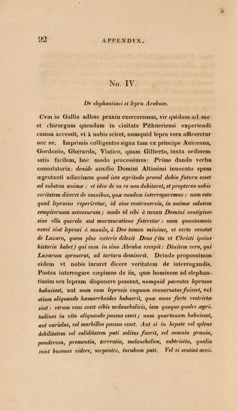 No. IV. De elephantiasi et lepra Arabian, Cvm in Gallia adliuc praxin exerceremus, vir quidam ad rae et chirurgum quendam in ciuitate Pithueriensi experiendi caussa accessit, vt a nobis sciret, numquid lepra vera affieeretur nec ne. Imprimis colligentes signa tarn ex principe Auicenna, Gordonio, Gherardo, Yiatico, quam Gilberto, iuxta ordinem satis facilem, lioc modo processimus: Prime dando verba consolatoria: denide auxilio Domini Altissimi inuocato spem uegrotanti adiecimus quod ista agritudo procul dubio futura esset ad sulutem anima : et ideo de ea re non dubitaret, et propterea nobis veritatem diceret de omnibus, qua: eundem interrogaremus : num esto quod leprosus reperiretur, id sine controuersia, in animee salutem sempilernam acccssurum ; modo id sibi it nianu Domini contigisse sine vlla querela aut murmuratione fateretur: nam quantumuis exosi sint leprosi a mundo, a Deo tamen minime, vt cerlo eonstat de Lazaro, quem plus cceteris dilexit Dens (ita vt Christi ipsius historia liabet) qui eurn in sinu Abrahce excepit: Diuitem vero, qui Lazarum spreuerat, ad tartara demiserit. Deinde proposuimus eidem vt nobis iuraret dicere veritatem de interrogandis. Postea interrogare ccepimus de iis, quae hominem ad elephan- tiasim seu lepram disponere possunt, numquid parentes leprosos habuisset, aut num cum leprosis vnquam conuersatus fiisset, vel etiam aliquaiulo licemorrlwides habuerit, qua nunc forte restricta sint: vtrum vsus esset cibis melancholicis, iam quoque quales agri- tudines in vita aliquando passus esset; moil qnartanam habuisset, aut variolas, vel morbillos passus esset. Aut si in hepate vel splene debilitatem vel caliditatem pati solitus fieri t, vel somnia grauia, ponderosa, prementia, terrentia, melancholiea, subtristia, qualia sunt busones videre, serpentes, incubnm pati. Vel si sentiat acui-