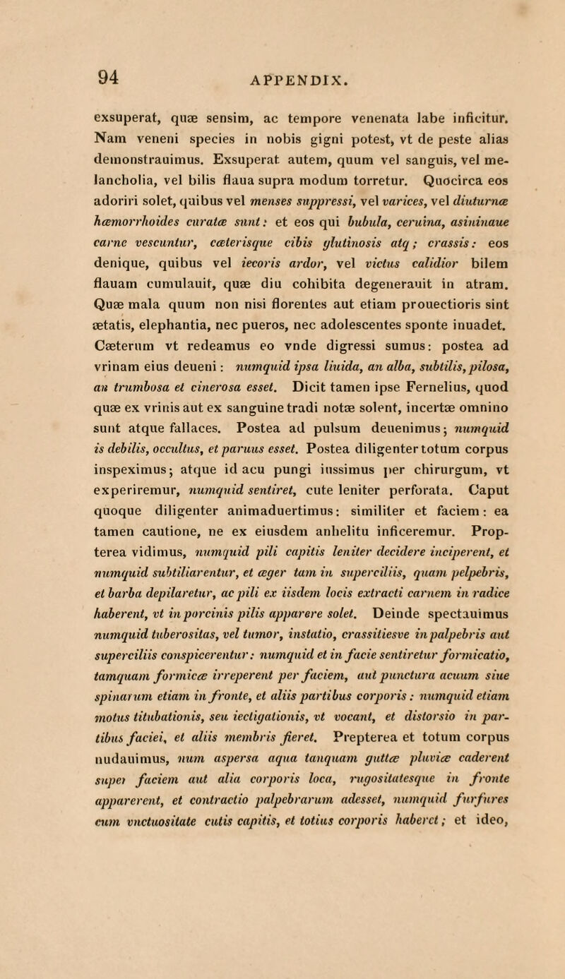 exsuperat, quae sensim, ac tempore venenata labe infieitur, Nam veneni species in nobis gigni potest, vt de peste alias demonstrauimus. Exsuperat autem, quum vel sanguis, vel me¬ lancholia, vel bilis flaua supra modura torretur. Quocirca eos adoriri solet, quibus vel menses snppressi, vel varices, vel diuturnce hcemorrhoid.es cnratce sunt: et eos qui bubula, ceruina, asininaue came vescunlur, caterisque cibis ylutinosis atq; crassis: eos denique, quibus vel iecoris ardor, vel victus calidior bilem flauam cumulauit, quae diu cohibita degenerauit in atram. Quae mala quum non nisi florentes aut etiam prouectioris sint aetatis, elephantia, nec pueros, nec adolescentes sponte inuadet. Caeterum vt redeamus eo vnde digressi sumus: postea ad vrinam eius deueni: numquid ipsa liuida, an alba, sublilis,pilosa, an trumbosa el cinerosa esset. Dicit tamen ipse Fernelius, quod quae ex vrinis aut ex sanguine tradi notae solent, incertoe omnino sunt atque fallaces. Postea ad pulsum deuenimus; numquid is debilis, occultus, et paruus esset. Postea diligenter totum corpus inspeximus; atque id acu pungi iussimus per chirurgum, vt experiremur, numquid sentiret, cute leniter perforata. Caput quoque diligenter animaduertimus: similiter et faciem: ea tamen cautione, ne ex eiusdem anlielitu inficeremur. Prop- terea vidimus, numquid pili capitis leniter deculere inciperent, et numquid subtiliarentur, et ceger turn in superciliis, quam pelpebris, et barba depilaretur, ac pili ex iisdem locis extracti carnem in radice haberent, vt inporcinis pilis apparere solet. Deinde spectauimus numquid tuberositas, vel tumor, instatio, crassitiesve in palpebris aut superciliis conspicerentur: numquid et in facie sentiretur formicatio, tamquam formicce irreperent per faciem, aut punctura acuum sine spinarum etiam infronte, et aliis partibus corporis: numquid etiam molus titubationis, seu iecligationis, vt vocant, et distorsio in par- tibus faciei, et aliis membris fieret. Prepterea et totum corpus nudauimus, num aspersa aqua tanquam guttcc pluvice caderent supei faciem aut alia corporis loca, rugositatesque in fronte apparcrent, et contractio palpebrarum adesset, numquid furfures cum vnctuositate cutis capitis, et totius corporis haberct; et ideo,