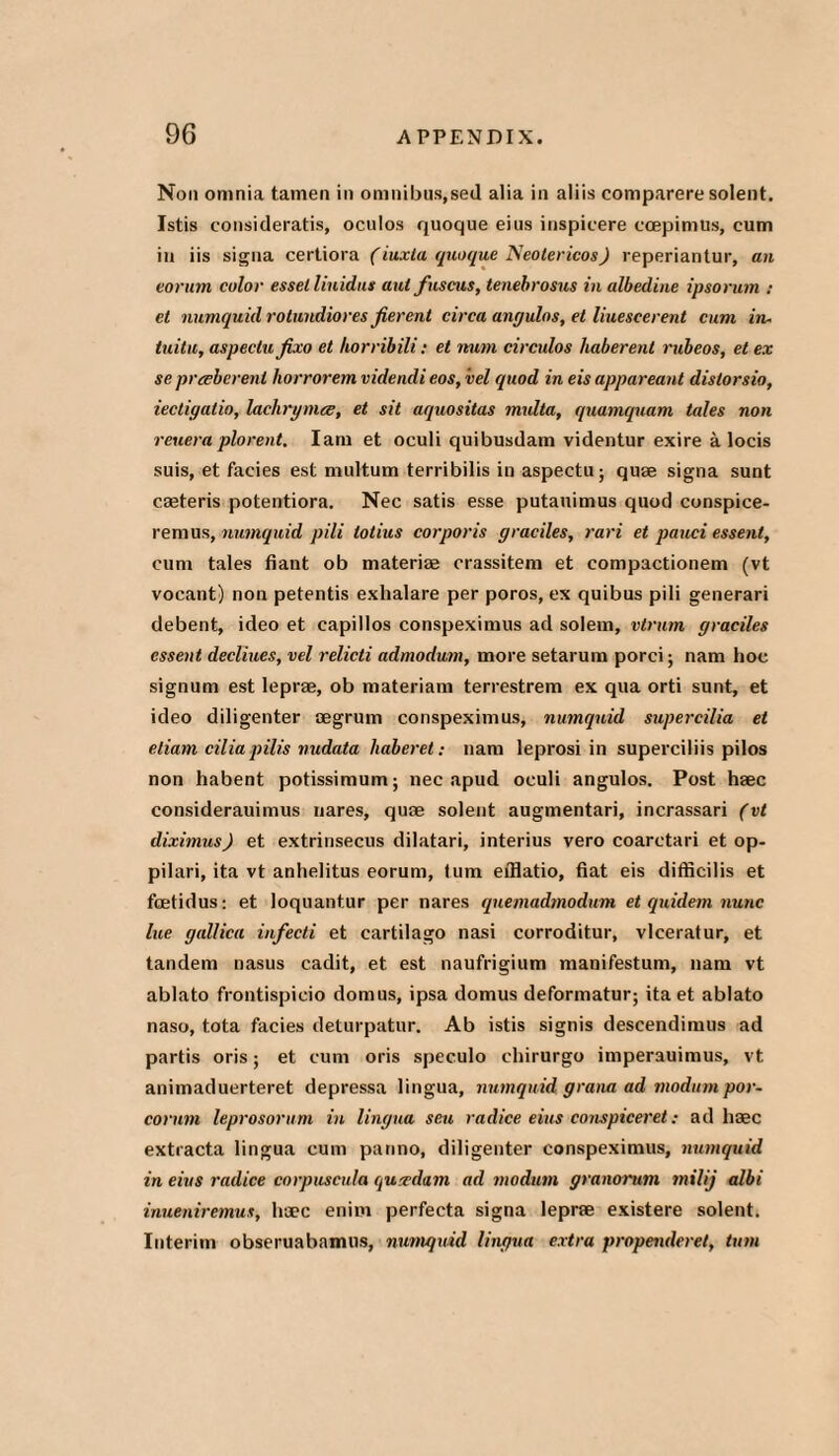 Non omnia tamen in omnibus,sed alia in aliis comparere solent. Istis consideratis, oculos quoque eius inspicere ccepimus, cum in iis signa certiora (iuxta quoque Neotericos) reperiantur, an eorurn color esselliuidus aul fuscus, tenebrosus in albedine ipsorum : et numquid rotundiores fierent circa angulos, cl liuescerent cum in¬ tuitu, aspeclu fixo et horribili: et num circulos liaberent rtibeos, et ex se prceberenl horrorem videncli eos, vel quod in eis appareant distorsio, iectigalio, lachrymce, et sit aquositas multa, quamquam tales non reuera plorent. Iam et oculi quibusdam videntur exire a locis suis, et facies est multum terribilis in aspectu; quae signa sunt caeteris potentiora. Nec satis esse putauimus quod conspice- remus, numquid pili totius corporis graciles, rari et pauci essent, cum tales fiant ob materiae orassitem et compactionem (vt vocant) non petentis exhalare per poros, ex quibus pili generari debent, ideo et capillos conspeximus ad solem, vtrum graciles essent decliues, vel relicti admodum, more setarum porci; nam hoc signum est leprae, ob materiam terrestrem ex qua orti sunt, et ideo diligenter aegrum conspeximus, numquid supercilia et eliam cilia pilis nudata haberet: nam leprosi in superciliis pilos non habent potissimum; nec apud oculi angulos. Post haec considerauimus nares, quae solent augmentari, incrassari (vt diximus) et extrinsecus dilatari, interius vero coarctari et op- pilari, ita vt anhelitus eorurn, turn efflatio, fiat eis difticilis et fcetidus; et loquantur per nares quemadmodum et quidem nunc lue gallica infecti et cartilago nasi corroditur, vlceratur, et tandem nasus cadit, et est naufrigium manifestum, nam vt ablato frontispieio domus, ipsa domus deformatur; ita et ablato naso, tota facies deturpatur. Ab istis signis descendimus ad partis oris; et cum oris speculo chirurgo imperauimus, vt animaduerteret depressa lingua, numquid grana ad modum por- corum leprosorum in lingua sen radice eius conspiceret: ad haec extracta lingua cum panno, diligenter conspeximus, numquid in eius radice corpuscula qurcdam ad modum granorum milij albi inueniremus, haec enim perfecta signa leprae existere solent. Interim obseruabamus, numquid lingua extra propenderet, turn