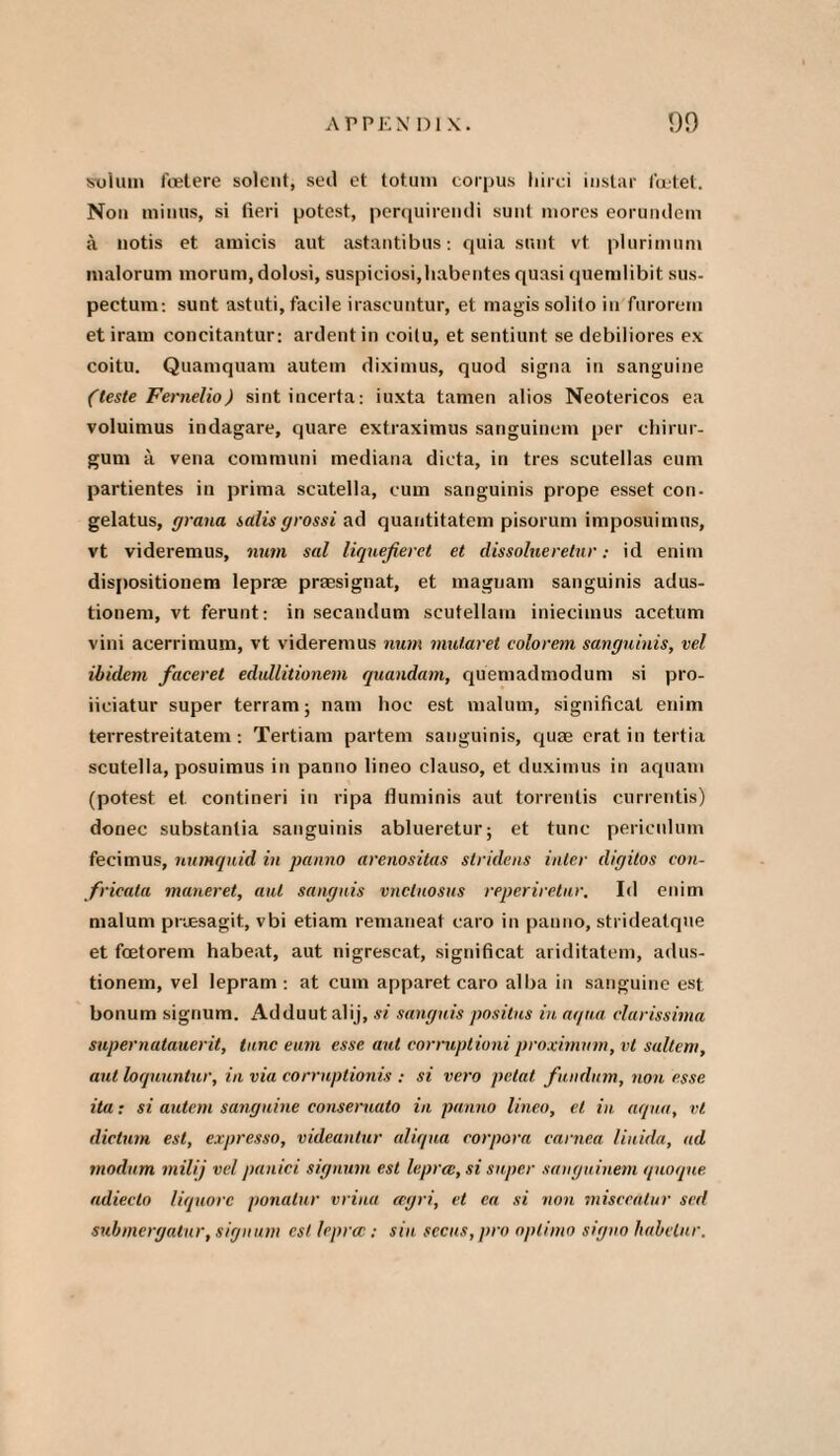 solum foetere solent, sed ct totum corpus liirci iustar fcctet. Non minus, si fieri potest, perquirendi sunt mores eorundem a notis et amicis aut astantibus: quia sunt vt plurimum malorum morum, dolosi, suspiciosi,liabentes quasi quemlibit sus- pectum: sunt astuti, facile irascuntur, et magis solilo in fnrorcrn et iram concitantur: ardent in coilu, et sentiunt se debiliores ex coitu. Quamquam autem diximus, quod signa in sanguine (teste Fernelio) sint incerta: iuxta tamen alios Neotericos ea voluimus indagare, quare extraximus sanguinem per chirur- gum a vena communi mediana dicta, in tres scutellas eum partientes in prima scutella, cum sanguinis prope esset con- gelatus, grana salisgrossi ad quantitatem pisorum imposuimus, vt videremus, man sal liquefieret et dissolueretur: id enim dis[)ositionem lepne praesignat, et maguam sanguinis adus- tionem, vt ferunt: in secandum scutellam iniecimus acetum vini acerrimum, vt videremus num mutaret colorem sanguinis, vel ibidem faceret edullitionem quandam, quemadmodum si pro- iiciatur super terram; nam hoc est malum, significal enim terrestreitatem: Tertiam partem sanguinis, quae erat in tertia scutella, posuimus in panno lineo clauso, et duximus in aquam (potest et contineri in ripa fluminis aut torrentis currentis) donee substantia sanguinis ablueretur; et tunc pericnlum fecimus, numquid in panno arenositas sir ideas inter digitos con- frieata maneret, aut sanguis vncluosus reperiretur. Id enim malum preesagit, vbi etiam remaneat caro in panno, stridealque et foetorem habeat, aut nigrescat, significat ariditatem, adus- tionem, vel lepram : at cum apparet caro alba in sanguine est bonum signum. Adduutalij, si sanguis positus in aqua clurissima supernatauerit, tunc eum esse ant cormptioni proximvm, vt saltern, aut loquuntur, in via corrnptionis : si vero petal fundum, non esse ita: si autem sanguine conseruato in panno lineo, el in aqua, vt dictum est, expresso, videantur aliqua corpora earned liuida, ad rnodum milij vel panici signum est lepra:, si super sanguinem quoque adiecto liquorc ponatur vrina agri, vt ea si non misceatur sed submergalur, signum est lepra:: sin secus,pro optimo signo habelur.