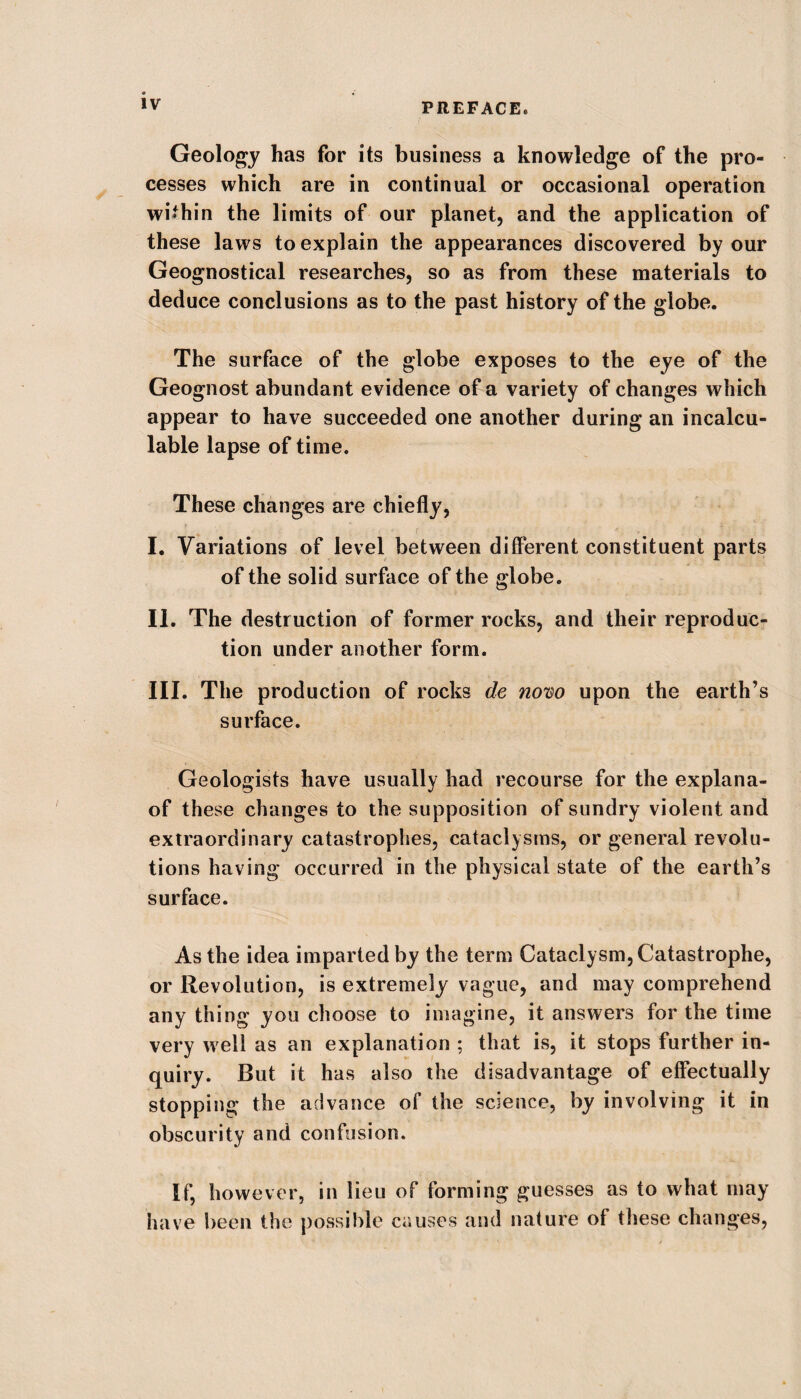Geology has for its business a knowledge of the pro¬ cesses which are in continual or occasional operation within the limits of our planet, and the application of these laws to explain the appearances discovered by our Geognostical researches, so as from these materials to deduce conclusions as to the past history of the globe. The surface of the globe exposes to the eye of the Geognost abundant evidence of a variety of changes which appear to have succeeded one another during an incalcu¬ lable lapse of time. These changes are chiefly, I. Variations of level between different constituent parts of the solid surface of the globe. II. The destruction of former rocks, and their reproduc¬ tion under another form. III. The production of rocks de novo upon the earth’s surface. Geologists have usually had recourse for the explana- of these changes to the supposition of sundry violent and extraordinary catastrophes, cataclysms, or general revolu¬ tions having occurred in the physical state of the earth’s surface. As the idea imparted by the term Cataclysm, Catastrophe, or Revolution, is extremely vague, and may comprehend any thing you choose to imagine, it answers for the time very well as an explanation ; that is, it stops further in¬ quiry. But it has also the disadvantage of effectually stopping the advance of the science, by involving it in obscurity and confusion. If, however, in lieu of forming guesses as to what may have been the possible causes and nature of these changes,