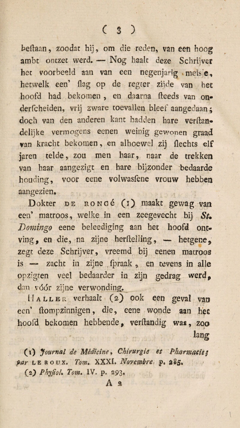 beftaan, zoodac bij, om die reden, van een boog ambt ontzet werd. — Nog baalt deze Schrijver het voorbeeld aan van een negenjarig »meisje, hetwelk een’ flag op de regeer zijde van het hoofd had bekomen , en daarna (leeds van on- derfcheiden, vrij zware toevallen bleef aangedaan; doch van den anderen kant hadden hare verftan» delijke vermogens eenen weinig gev/onen graad van kracht bekomen, en alhoewel zij Hechts elf jaren telde, zou men haar, naar de trekken van haar aangezigt en hare bijzonder bedaarde houding, voor eene volwasfene vrouw hebben aangezien. , Dokter de RONOé (j) maakt gewag van een’ matroos, welke in een zeegevecht bij S^m Domingo eene beleediging aan het hoofd ont¬ ving, en die, na zijne herllelling, hetgene, zegt deze Schrijver, vreemd bij eenen matroos is — zacht in zijne ,(praak , en tevens in alle opzigfen veel bedaarder in zijn gedrag werd, dan vóór zijne verwonding^^ M ALLER verhaak t (2) ook een geval van een’ (lompzinnigen, die, eene wonde aan h'ee hoofd bekomen hebbende, verftandig was, zoo lang (i) Journal de Mêdicine^ Chirurgie et Pharmatiei par LE ROUX. Tom^ XXXI. Novembre, p, aS5, (2^ Ph^JioU Tom, IV. p. 293,