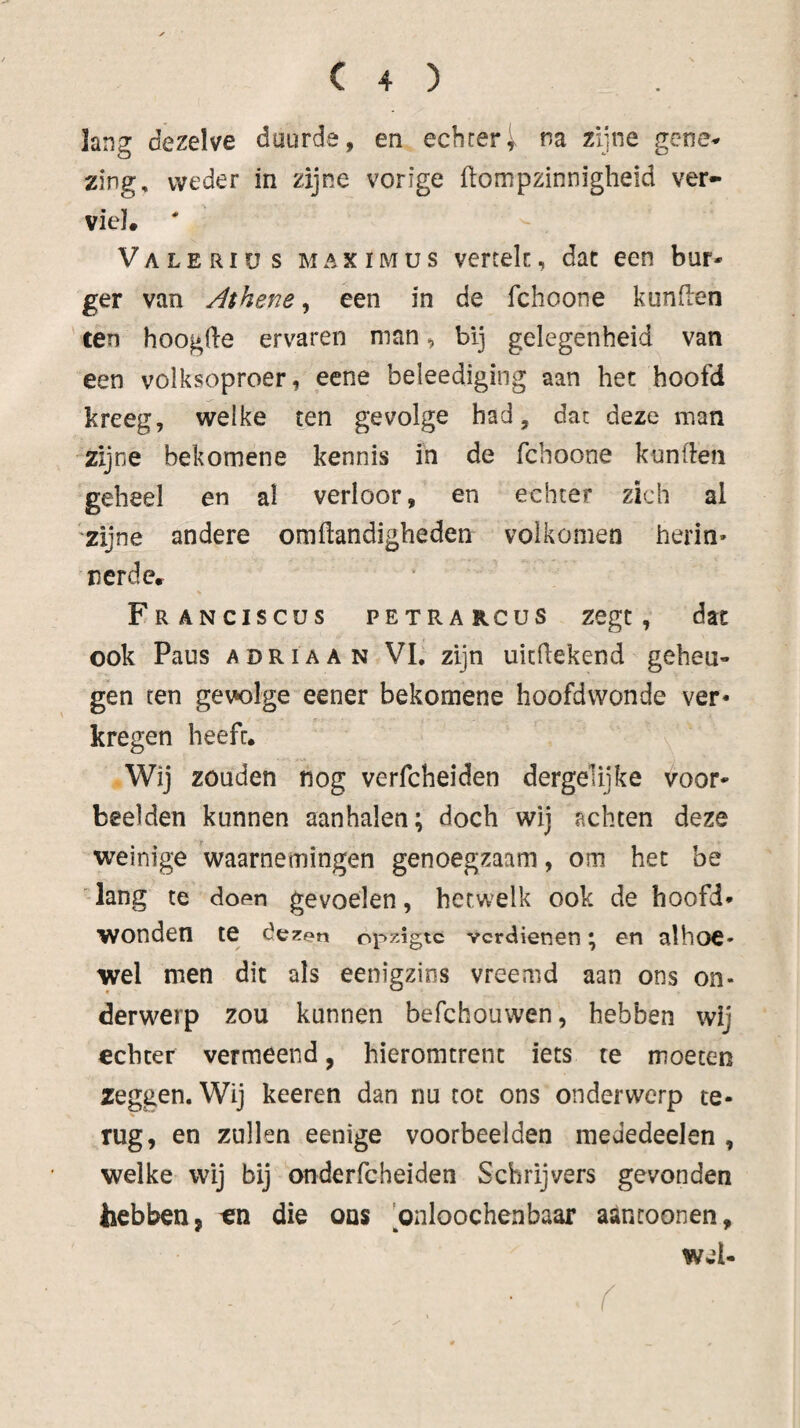 lang dezelve duurde, en echteri. na zijne gene^ zing, weder in zijne vorige ftompzinnigheid ver¬ viel. ' Valeriüs maximus vertek, dat een bur¬ ger van Athene, een in de fchoone kunken ten hoogde ervaren man ^ bij gelegenheid van een volksoproer, eene beleediging aan het hoofd kreeg, welke ten gevolge had, dat deze man zijne bekomene kennis in de fchoone kunden geheel en al verloor, en echter zich al zijne andere omdandigheden volkomen herin¬ nerde. FrANCISCUS PETRA rcus Zegt, dat ook Paus ADRiAAN VL zijn uicdekend geheu¬ gen ten gewige eener bekomene hoofdwonde ver¬ kregen heeft. Wij zouden nog verfcheiden dergelijke voor¬ beelden kunnen aanhalen; doch wij achten deze weinige waarnemingen genoegzaam, om het be 'lang te dof^n gevoelen, hetwelk ook de hoofd¬ wonden te dezen opzigtc verdienen; en alhoe¬ wel men dit als eenigzins vreemd aan ons on¬ derwerp zou kunnen befchouwen, hebben wij echter vermeend, hieromtrent iets te moeten zeggen. Wij keeren dan nu tot ons onderwerp te¬ rug, en zullen eenige voorbeelden mededeelen , welke wij bij onderfcheiden Schrijvers gevonden hebben, tin die ons onloochenbaar aantoonen, wel-