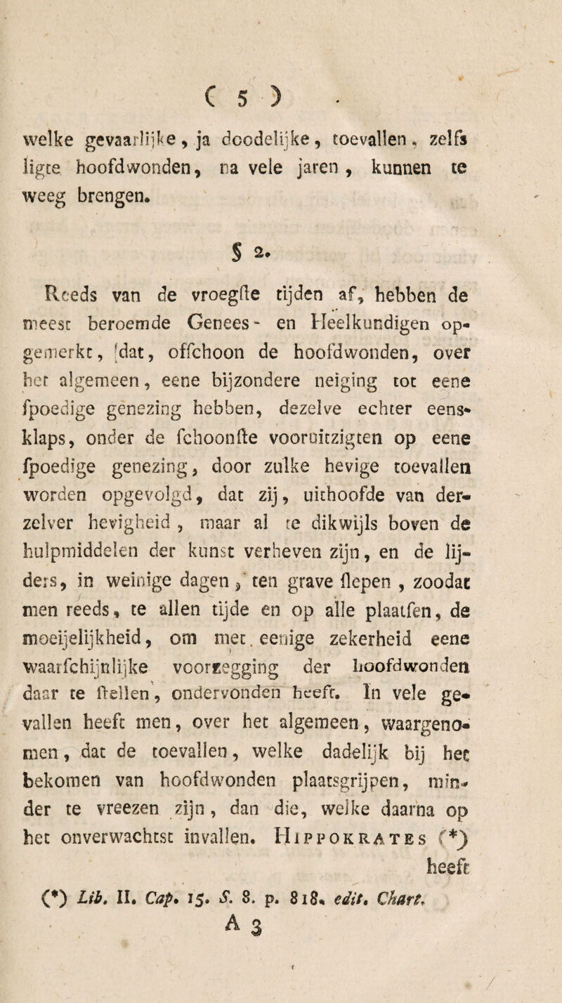 welke gevaarlijke, ja dcodelijke, toevallen» zelfs ligce hoofdwonden, na vele jaren, kunnen te weeg brengen. S a. > Pvceds van de vroegde tijden af, hebben de meest beroemde Genees* en Heelkundigen op- gemerkc, [dat, offchoon de hoofdwonden, over het algemeen, eene bijzondere neiging tot eene fpoedige genezing hebben, dezelve echter eens¬ klaps, onder de fcboonde vooroiczigten op eene fpoedige genezing, door zulke hevige toevallen worden opgevolgd, dat zij, uithoofde van der* zelver hevigheid , maar ai re dikwijls boven de hulpmiddelen der kunst verheven zijn, en de lij¬ ders, in weinige dagen / ten grave liepen , zoodac men reeds, te allen tijde en op alle plaaifen, de moeijelijkheid, om niet. eenige zekerheid eene waar fc h ij n lijke vcorfregging der hoofdwonden daar te Ihdlen , ondervonden heeft. In vele ge* vallen heeft men, over het algemeen, vvaargeno* men, dat de toevallen, welke dadelijk bij hec bekomen van hoofdwonden plaatsgrijpen, niin^ der te vreezen zijn, dan die, welke daarna op het onverwachtst invallen. Hippokrates (*j) heeft (*) Lib» II. Cap* 15. S. 8. p. 818* edit» Chürt.