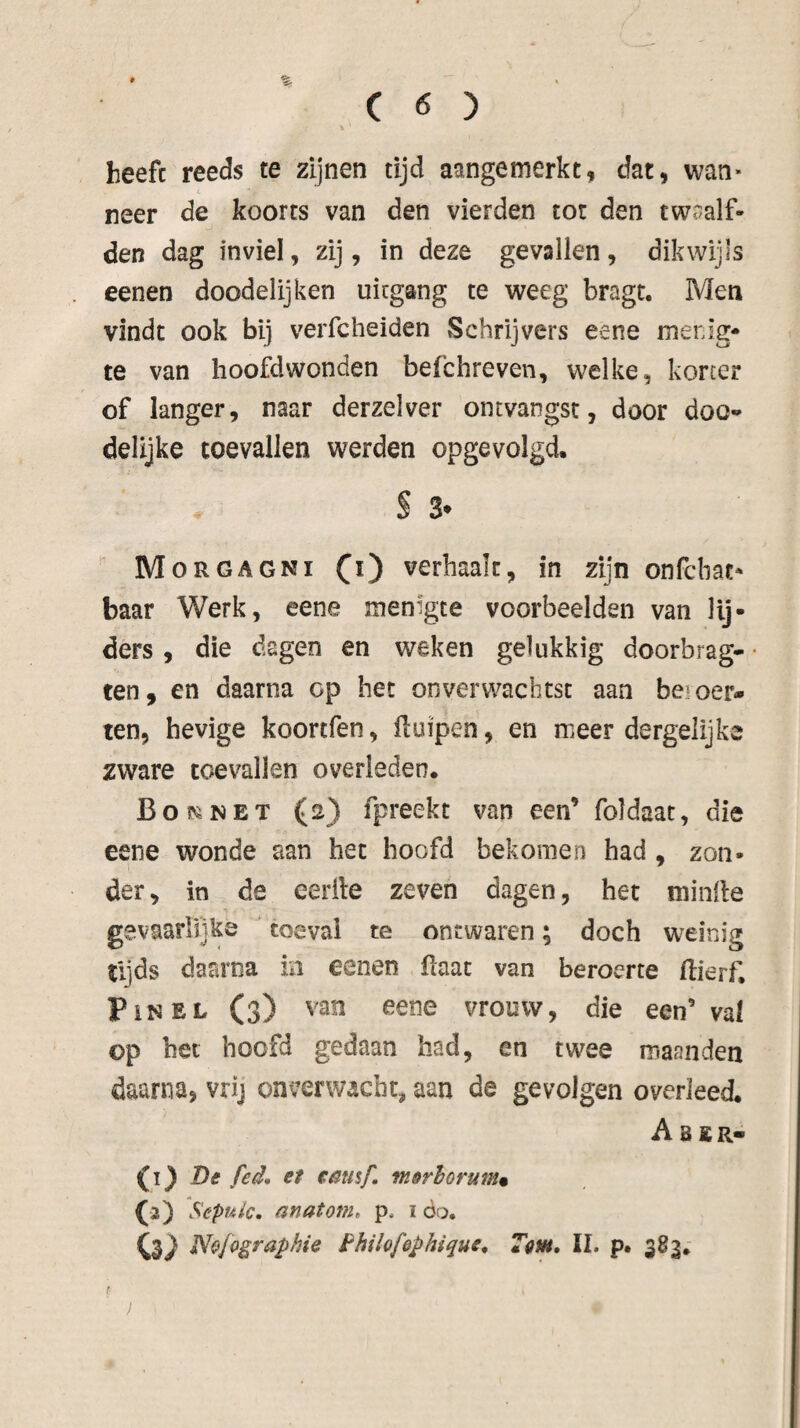 heeft reeds te zijnen tijd aangemerkt, dat, wan» neer de koorts van den vierden tot den twaalf¬ den dag inviel, zij, in deze gevallen, dikwijls eenen doodelijken uitgang te weeg bragt. Men vindt ook bij verfcheiden Schrijvers eene menig* te van hoofdwonden befchreven, welke, korter of langer, naar derzelver ontvangst, door doo^» delijke toevallen werden opgevolgd. S 3* Morgagni (i) verhaalt, in zijn onfcbac* baar Werk, eene menigte voorbeelden van lij¬ ders , die dagen en weken gelukkig doorbrag- ten, en daarna op bet onverwachtst aan beroer¬ ten, hevige koortfen, ftuipen, en meer dergelijke zware toevallen overleden. Boi>iNET (2) fpreekt van een’ foldaat, die eene wonde aan het hoofd bekomen had , zon¬ der, in de eerfte zeven dagen, het minde gevaarlijke toevai te ontwaren; doch weinig tljds daarna in eenen ftaac van beroerte ftierf, PiNEL (3) van eene vrouw, die een’ val op bet hoofd gedaan had, en twee maanden daarna, vrij onverwacht, aan de gevolgen overleed. A BER- De fed, et enusf. merlorum, O) Sepuic, anatonie p. i öq. O4) Nofogra^hie Philofophique* Tam, II. p. 383*