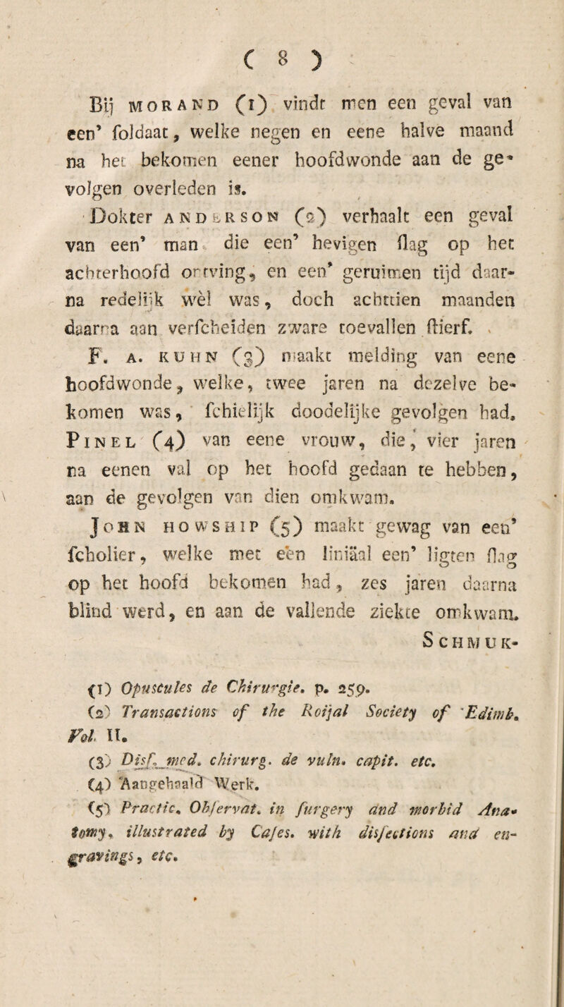 BI] MOR AND (i) vindt rren een geval van een’ foldaac, welke negen en eene halve maand na hei bekomen eener hoofdwonde aan de ge-* volgen overleden is. •Dokter andersom (s) verhaalt een geval van een’ man^ die een’ hevigen ilag op het achterhoofd orrving^ en een’ geruimen tijd daar¬ na redelük wèl was, doch achttien maanden daarna aan verfcbeiden zware toevallen llierf. . F. A. KüHN Cs) niaakc melding van eene hoofdwondej welke, twee jaren na dezelve be- Itomen was, fchielijk doodelijke gevolgen had. Pin EL C4) vrouw, die^ vier jaren na eenen val op het hoofd gedaan te hebben, aan de gevolgen van dien om kwam, John howship(5) maakt gewag van een’ fcholier, welke met een liniaal een’ ligten flag op het hoofd bekomen had, zes jaren daarna blind werd, en aan de vallende ziekte orr^wam. S c H M ü K- ^T) Opnseuks de Chiruf‘gie, p. 259. (2) Transactions of the Roijal Society of 'Ediwk, Vol n. (3) Dijf jned^ chirurg, de vuln» capit. etc, (4) Aatiftehsald Werk, Fractie, Ohjervnt, in furgery and worhid Ana* tötrty, illustrated by Cajes, 'wiih disfections ana en- ^ravings, etc.