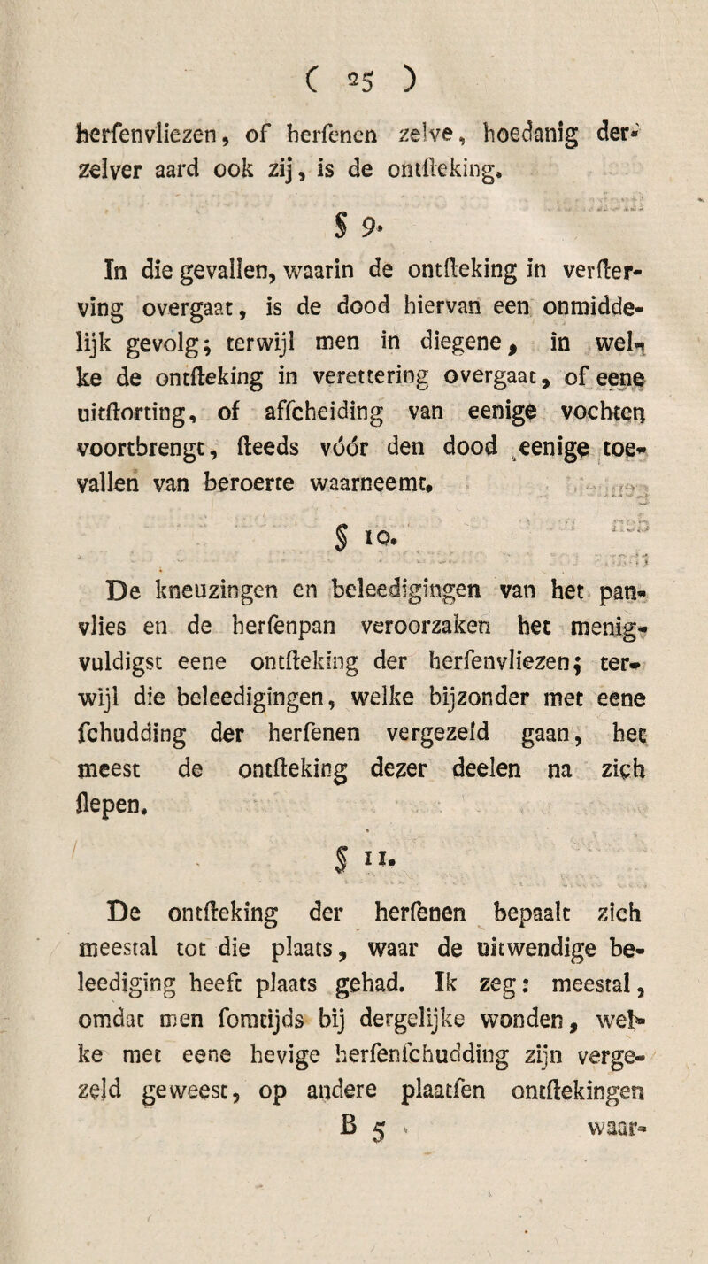 terfenvliezen, of herfenen zelve, hoedanig der* zelver aard ook zij, is de ontüeking. S 9* In die gevallen, waarin de ontfteking in verder¬ ving overgaat, is de dood hiervan een onmidde- lijk gevolg; terwijl men in diegene, in we^ ke de ontdeking in verettering overgaac, of eene uitdorting, of affcheiding van eenig$ vochten voortbrengt, deeds vóór den dood eenige jtoe’» vallen van beroerte waarneemt, . ^ 'i*' _ ï - • ^ . *-T- §10. ■ r -i*v ^ De kneuzingen en beleedigingen van het pan« vlies en de herfenpan veroorzaken het menig? vuldigst eene ontdeking der herfenvliezen; ter» wijl die beleedigingen, welke bijzonder met eene fchudding der herfenen vergezeld gaan, het meest de ontdeking dezer deelen na zich flepen. « ' §11. De ontdeking der herfenen bepaalt zich meestal tot die plaats, waar de uitwendige be- leediging heeft plaats gehad. Ik zeg: meestal, omdat men foradjds bij dergelijke wonden, web- ke met eene hevige herfenfehudding zijn verge¬ zeld geweest, op andere plaatfen ontdekingen B 5 » waar»