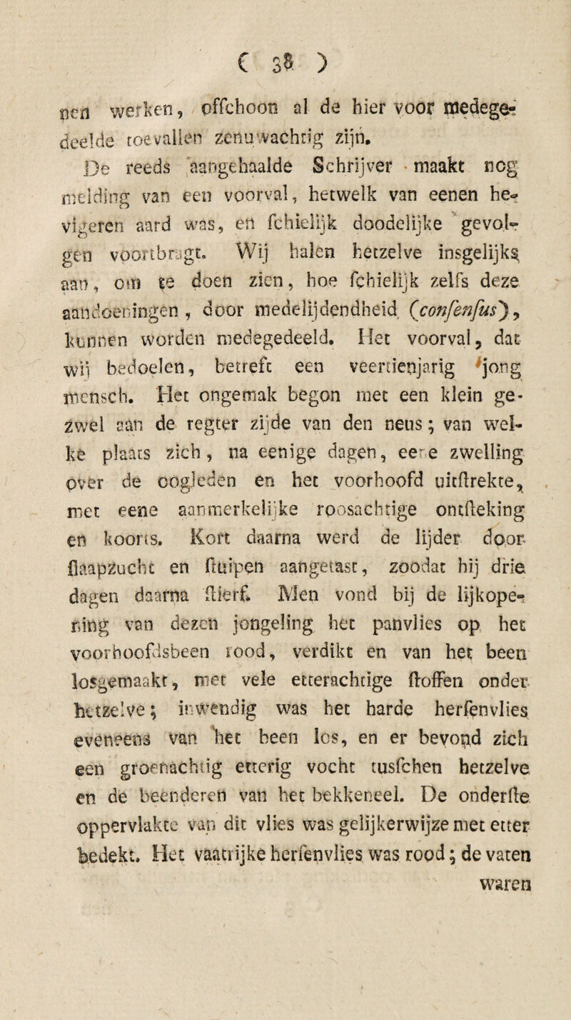 sied v^efl^en, pffchoon al de hier voor inedegfe' deelde toevalien zcnuwachrig zijn. De reeds aangehaalde Schrijver • maakt neg melding van een voorval, hetwelk van eenen he- vigeren aard m?as, en rchielijk doodelijke ^‘gevoK gen vpoitbnjgt. Wij halen hetzelve insgelijks aan, om te doen zien, hoe fchielijk zelfs deze aandoerfingen , door medelijdendheid (confe7ifus') ^ kunnen worden medegedeeld. Het voorval, dat wü bedoelen, betreft een veertienjarig ^jo.ng mensch. Het ongemak begon met een klein ge¬ zwel aan de regeer zijde van den neus; van wel¬ ke plaats zich, na eenige dagen, eer.e zwelling pvér de oogleden en het voorhoofd uitflrekte, met eene aanmerkelijke rposachtige ontfleking en koorts. Kort daarna werd de lijder door fiaapzuchc en ftuipen aangetast, zoodat hij drie dagen daarna dierf Men vond bij de iijkope-? ring van dezen jongeling het panvlies op het voorhoofdsbeen rood, verdikt en van het been losgemaakr, met vele etterachtige doffen onder hetzelve; inwendig was het harde herfenvlies eveneens van liet been les, en er bevopd zich een grof nacht ig etterig vocht tusfehen hetzelve en de beenderen van het bekkeneel. De onderfle oppervlakte van dit vlies was gelijkerwijze met etter bedekt. Het vaatrijke herfenvlies was rood; de vaten waren